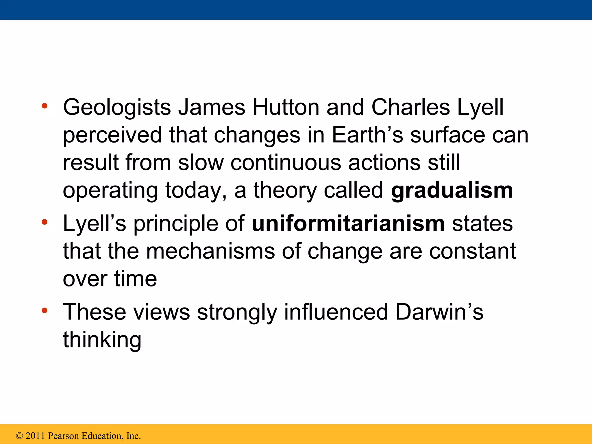 • Geologists James Hutton and Charles Lyell
perceived that changes in Earth’s surface can
result from slow continuous actions still
operating today, a theory called gradualism
• Lyell’s principle of uniformitarianism states
that the mechanisms of change are constant
over time
• These views strongly influenced Darwin’s
thinking
© 2011 Pearson Education, Inc.
 