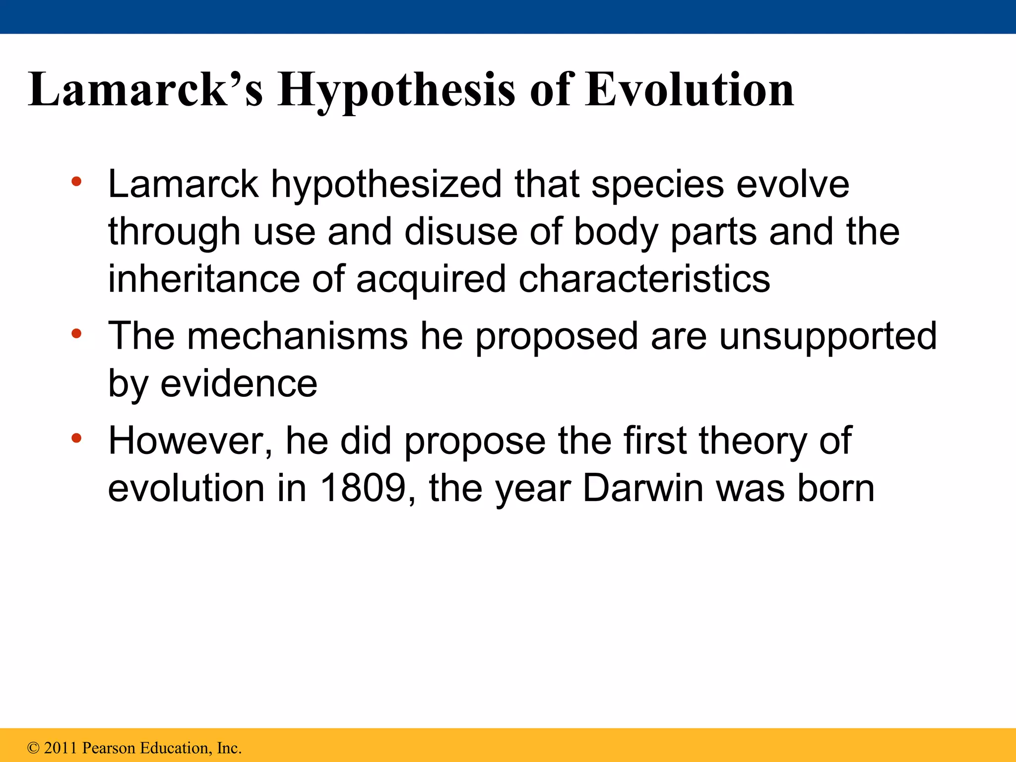 Lamarck’s Hypothesis of Evolution
• Lamarck hypothesized that species evolve
through use and disuse of body parts and the
inheritance of acquired characteristics
• The mechanisms he proposed are unsupported
by evidence
• However, he did propose the first theory of
evolution in 1809, the year Darwin was born
© 2011 Pearson Education, Inc.
 