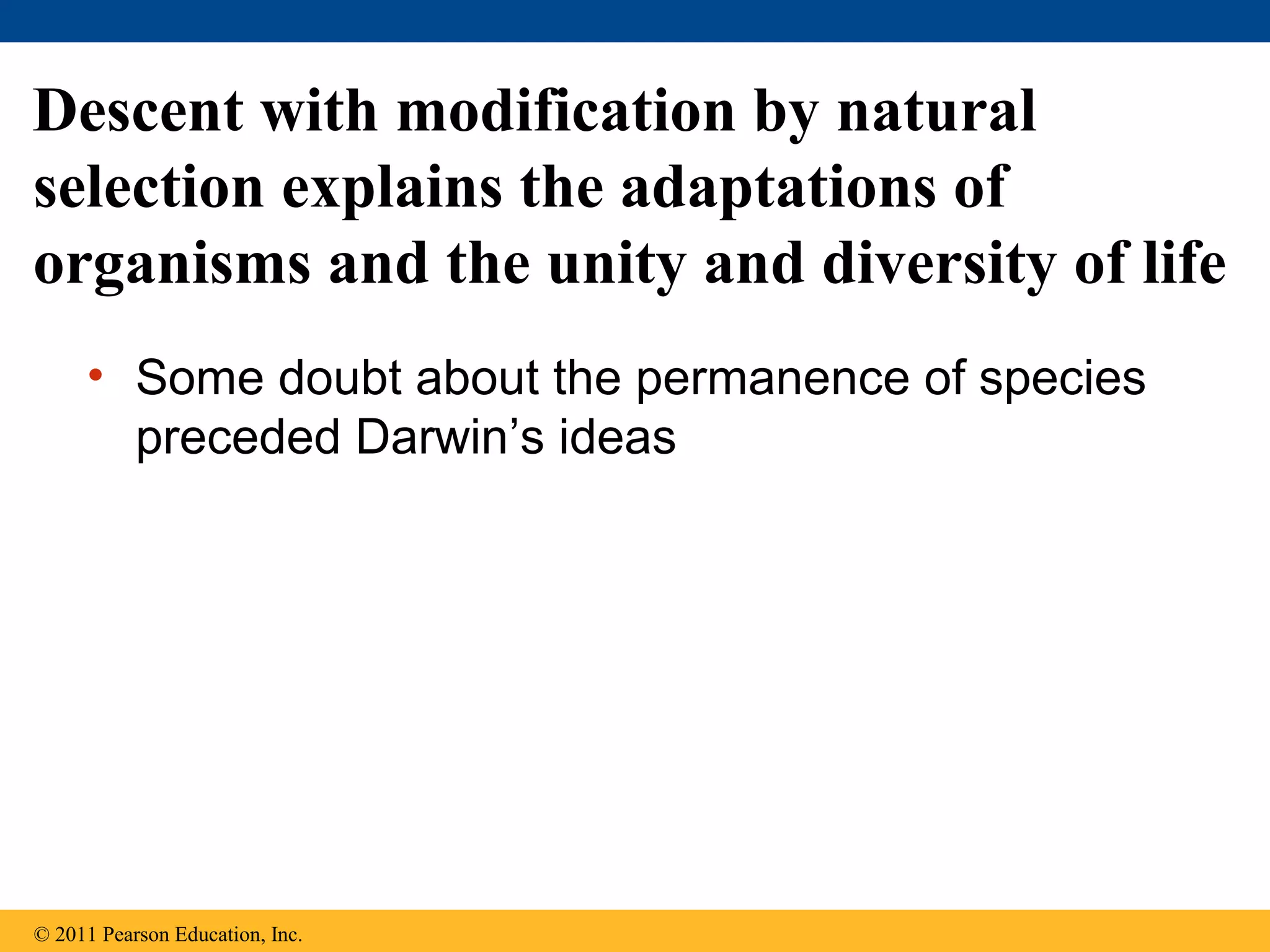 • Some doubt about the permanence of species
preceded Darwin’s ideas
Descent with modification by natural
selection explains the adaptations of
organisms and the unity and diversity of life
© 2011 Pearson Education, Inc.
 