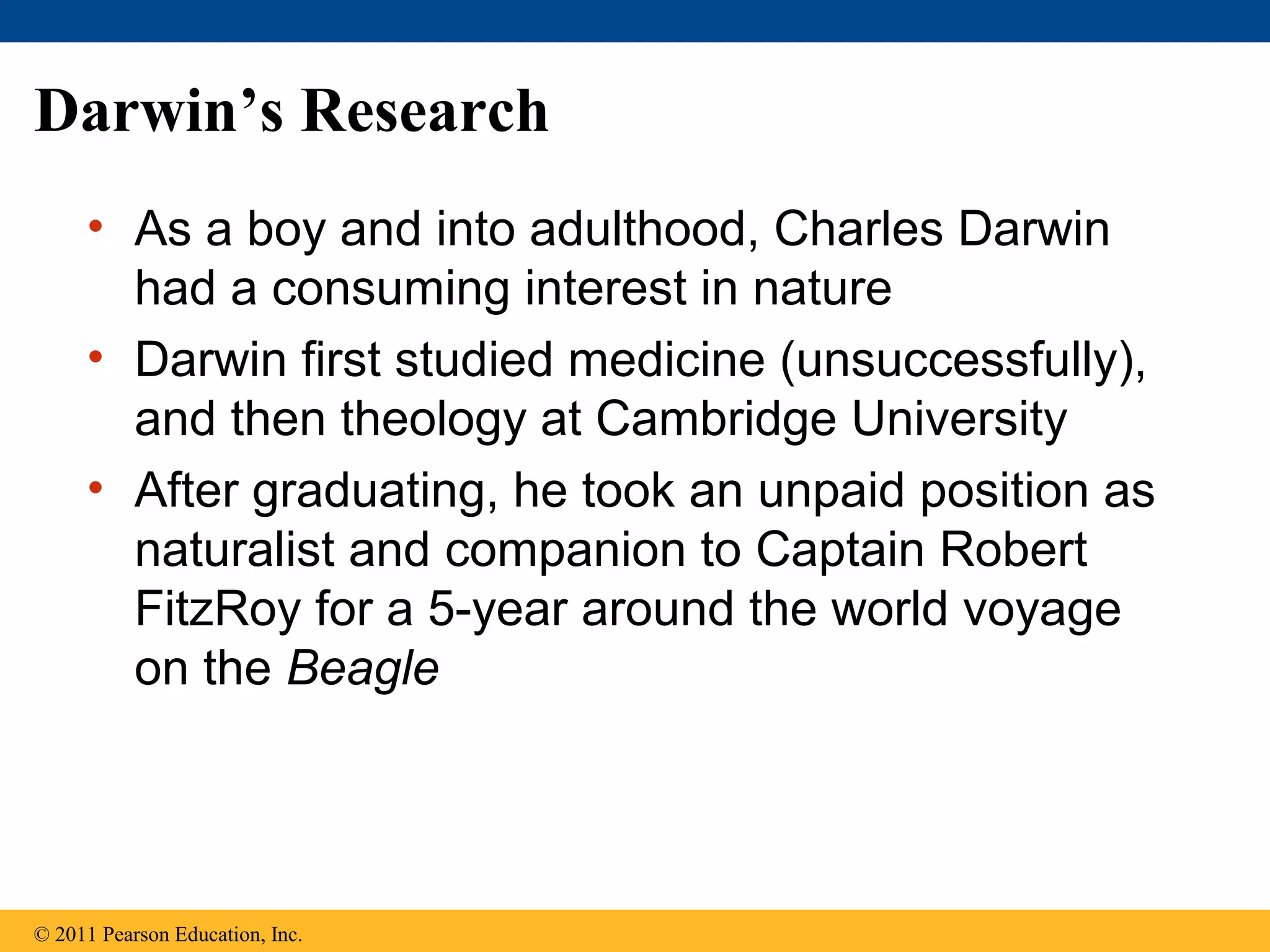 Darwin’s Research
• As a boy and into adulthood, Charles Darwin
had a consuming interest in nature
• Darwin first studied medicine (unsuccessfully),
and then theology at Cambridge University
• After graduating, he took an unpaid position as
naturalist and companion to Captain Robert
FitzRoy for a 5-year around the world voyage
on the Beagle
© 2011 Pearson Education, Inc.
 