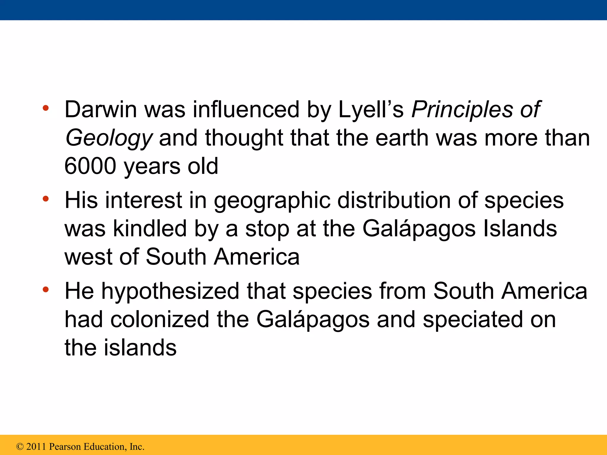 • Darwin was influenced by Lyell’s Principles of
Geology and thought that the earth was more than
6000 years old
• His interest in geographic distribution of species
was kindled by a stop at the Galápagos Islands
west of South America
• He hypothesized that species from South America
had colonized the Galápagos and speciated on
the islands
© 2011 Pearson Education, Inc.
 