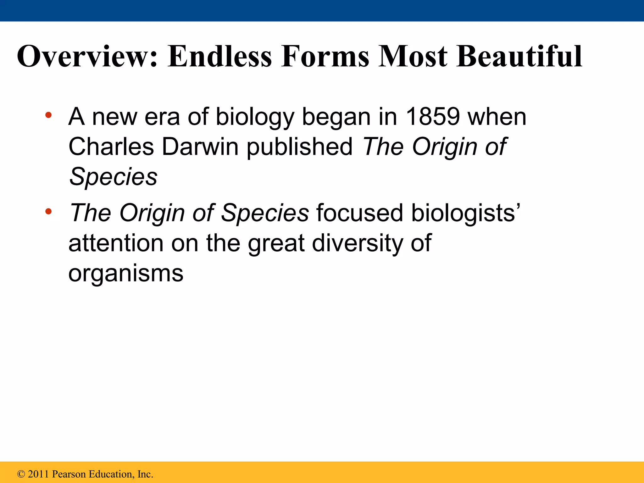 Overview: Endless Forms Most Beautiful
• A new era of biology began in 1859 when
Charles Darwin published The Origin of
Species
• The Origin of Species focused biologists’
attention on the great diversity of
organisms
© 2011 Pearson Education, Inc.
 