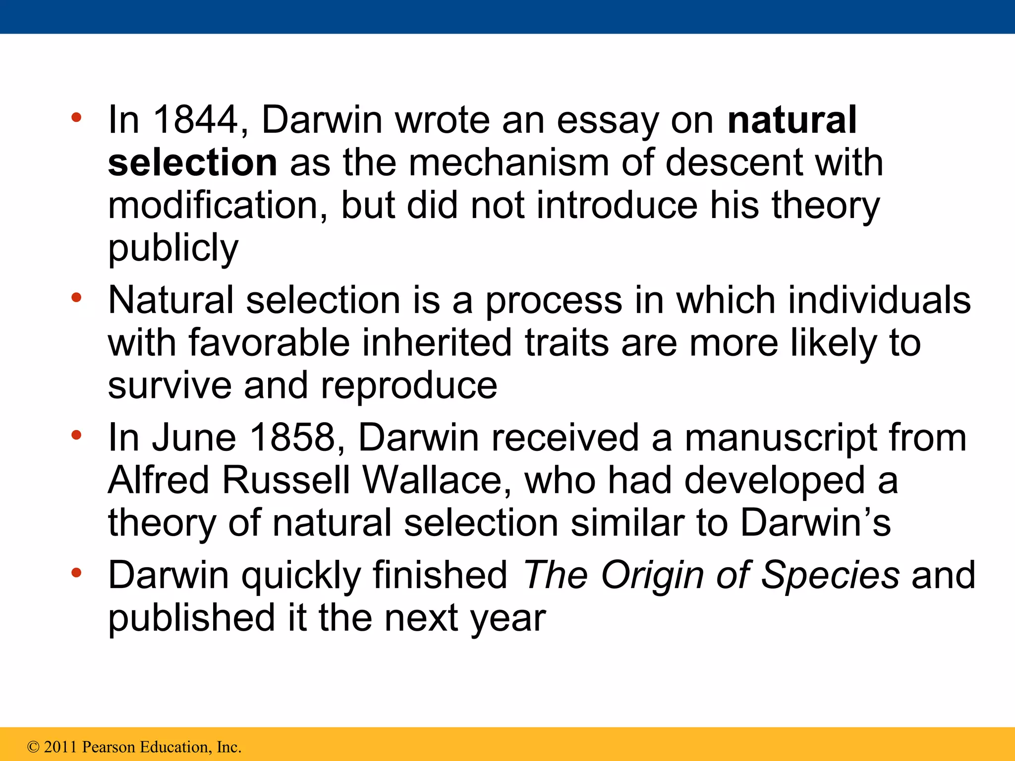 • In 1844, Darwin wrote an essay on natural
selection as the mechanism of descent with
modification, but did not introduce his theory
publicly
• Natural selection is a process in which individuals
with favorable inherited traits are more likely to
survive and reproduce
• In June 1858, Darwin received a manuscript from
Alfred Russell Wallace, who had developed a
theory of natural selection similar to Darwin’s
• Darwin quickly finished The Origin of Species and
published it the next year
© 2011 Pearson Education, Inc.
 