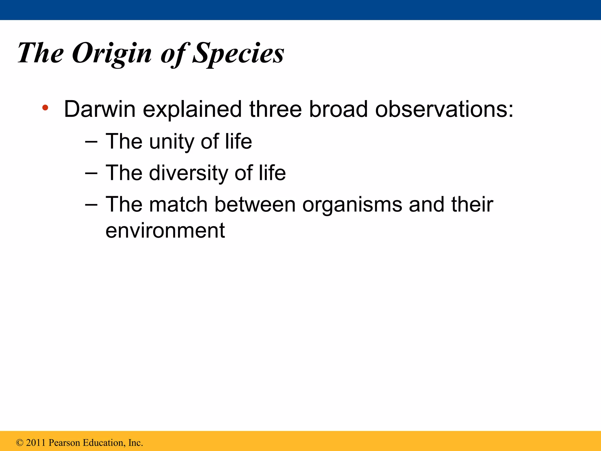The Origin of Species
• Darwin explained three broad observations:
– The unity of life
– The diversity of life
– The match between organisms and their
environment
© 2011 Pearson Education, Inc.
 