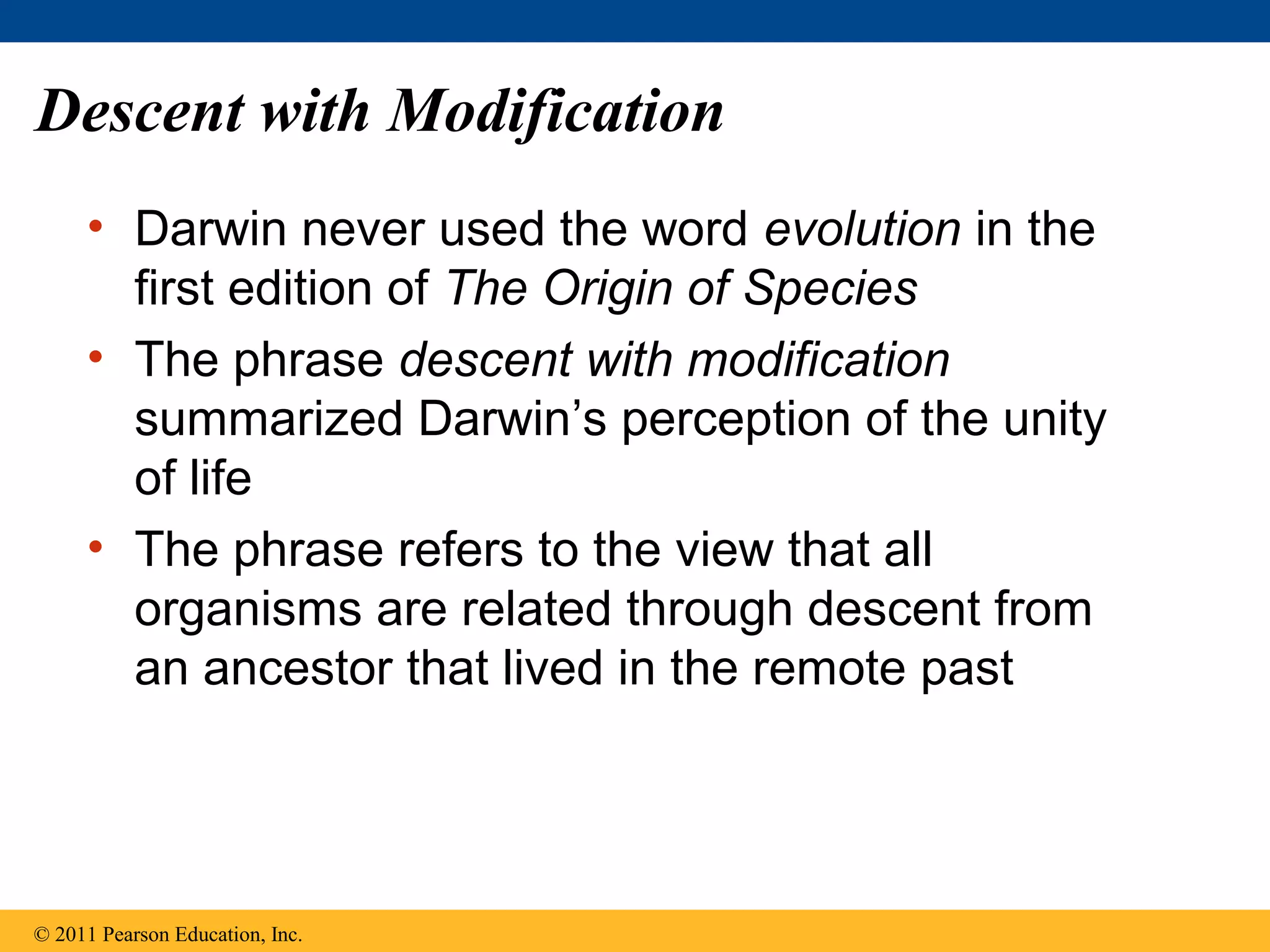 Descent with Modification
• Darwin never used the word evolution in the
first edition of The Origin of Species
• The phrase descent with modification
summarized Darwin’s perception of the unity
of life
• The phrase refers to the view that all
organisms are related through descent from
an ancestor that lived in the remote past
© 2011 Pearson Education, Inc.
 