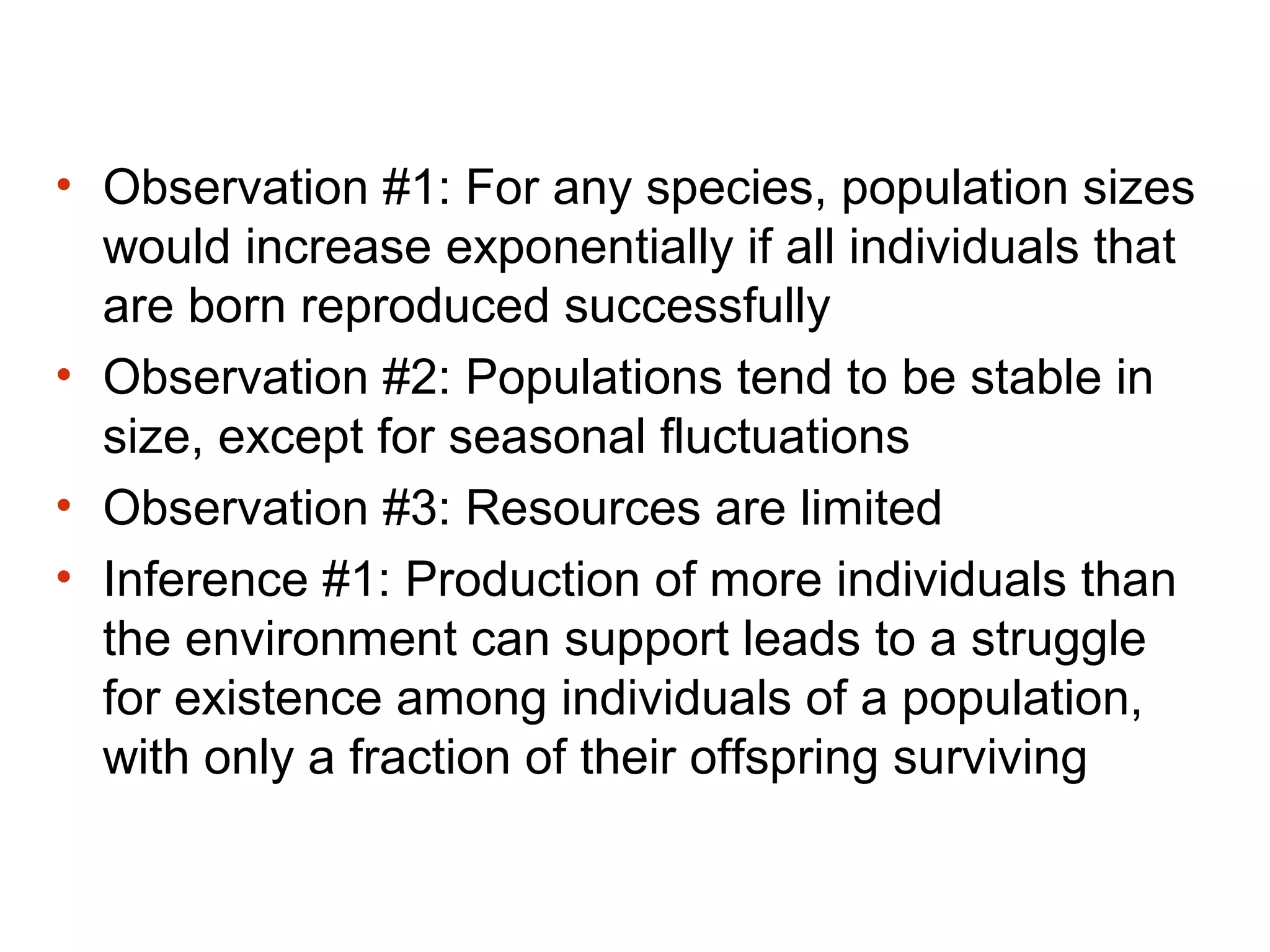 • Observation #1: For any species, population sizes
would increase exponentially if all individuals that
are born reproduced successfully
• Observation #2: Populations tend to be stable in
size, except for seasonal fluctuations
• Observation #3: Resources are limited
• Inference #1: Production of more individuals than
the environment can support leads to a struggle
for existence among individuals of a population,
with only a fraction of their offspring surviving
 