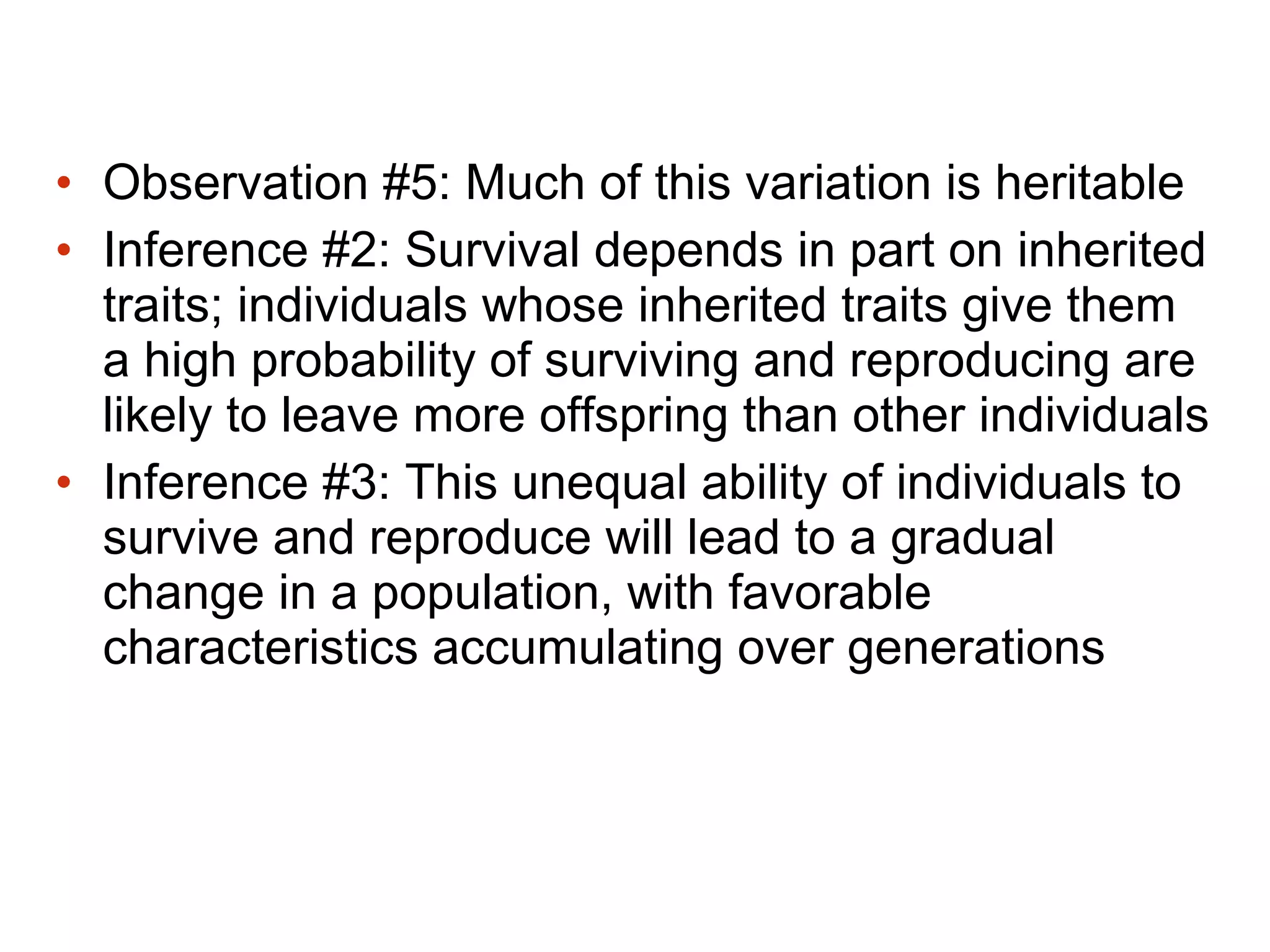 • Observation #5: Much of this variation is heritable
• Inference #2: Survival depends in part on inherited
traits; individuals whose inherited traits give them
a high probability of surviving and reproducing are
likely to leave more offspring than other individuals
• Inference #3: This unequal ability of individuals to
survive and reproduce will lead to a gradual
change in a population, with favorable
characteristics accumulating over generations
 