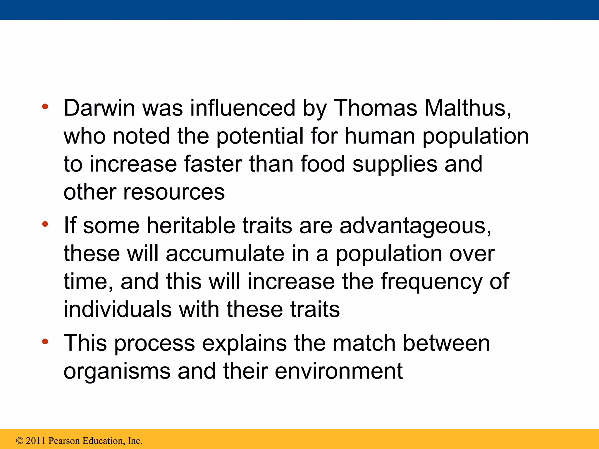 • Darwin was influenced by Thomas Malthus,
who noted the potential for human population
to increase faster than food supplies and
other resources
• If some heritable traits are advantageous,
these will accumulate in a population over
time, and this will increase the frequency of
individuals with these traits
• This process explains the match between
organisms and their environment
© 2011 Pearson Education, Inc.
 
