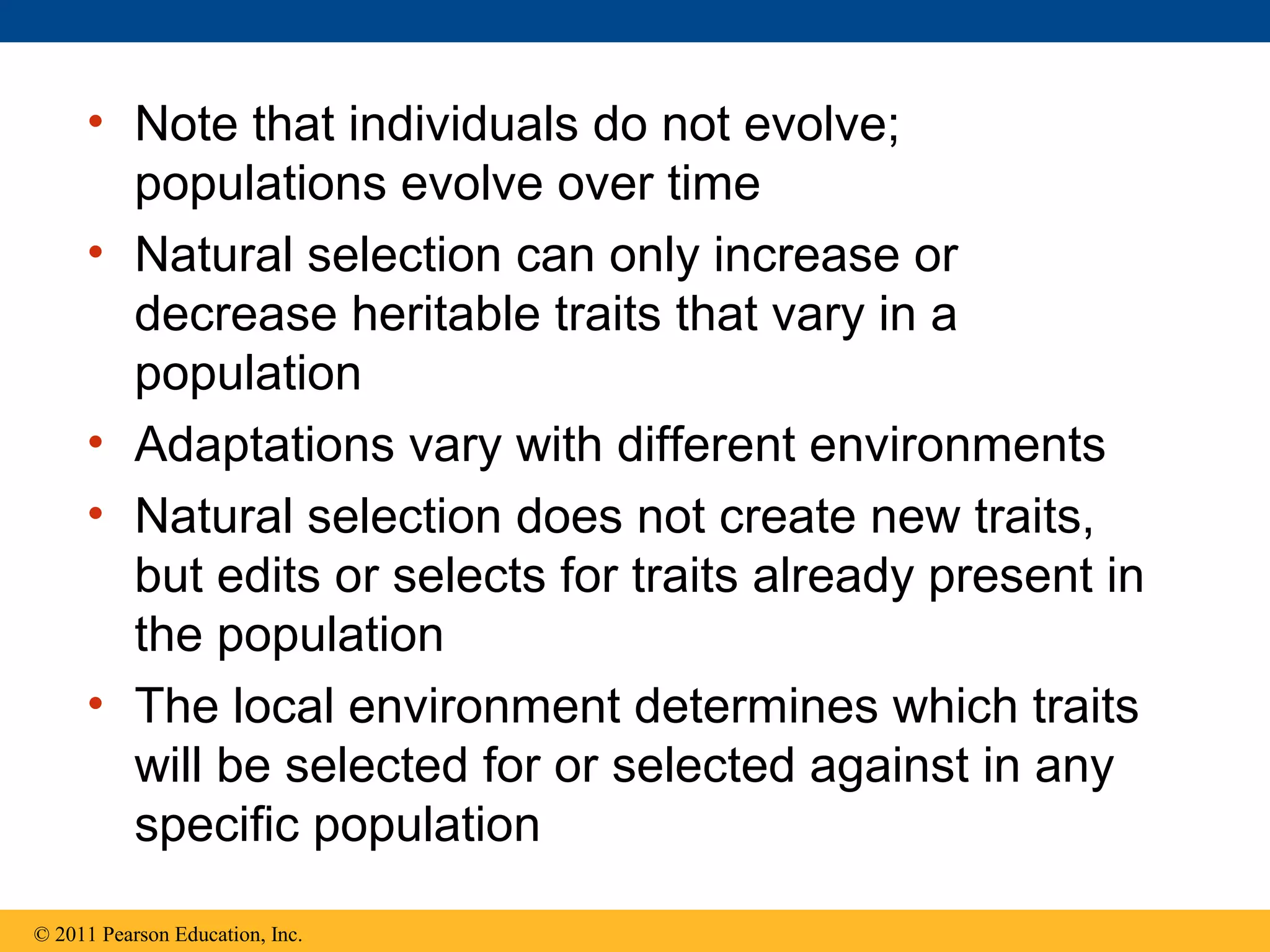 • Note that individuals do not evolve;
populations evolve over time
• Natural selection can only increase or
decrease heritable traits that vary in a
population
• Adaptations vary with different environments
• Natural selection does not create new traits,
but edits or selects for traits already present in
the population
• The local environment determines which traits
will be selected for or selected against in any
specific population
© 2011 Pearson Education, Inc.
 
