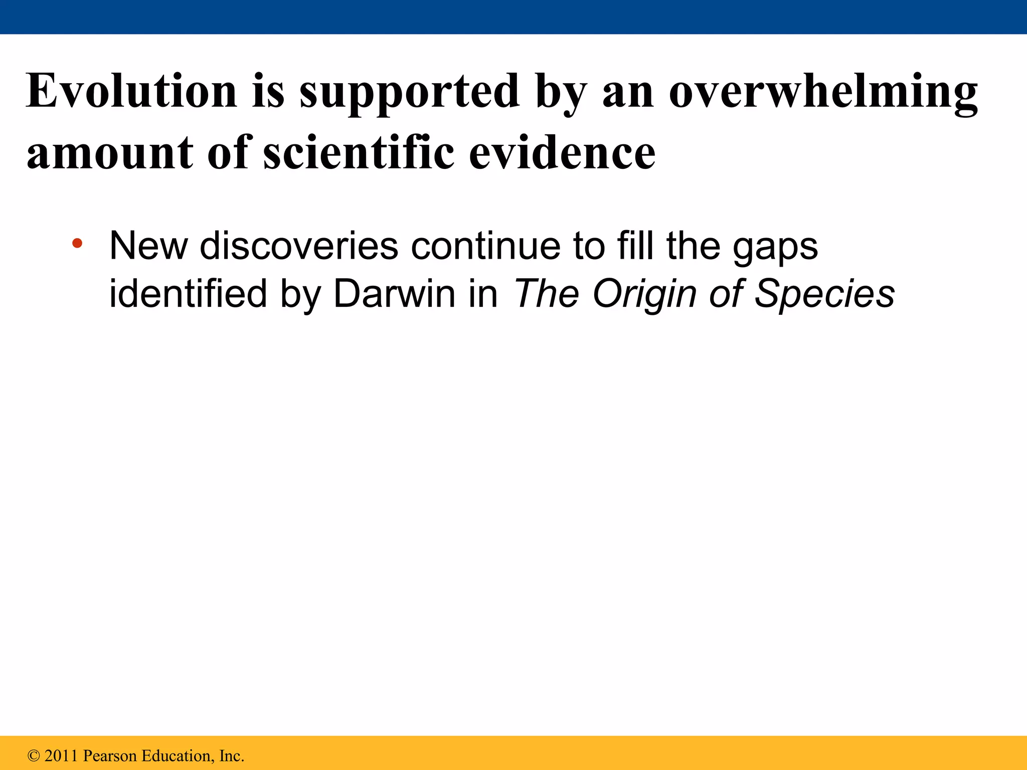 Evolution is supported by an overwhelming
amount of scientific evidence
• New discoveries continue to fill the gaps
identified by Darwin in The Origin of Species
© 2011 Pearson Education, Inc.
 