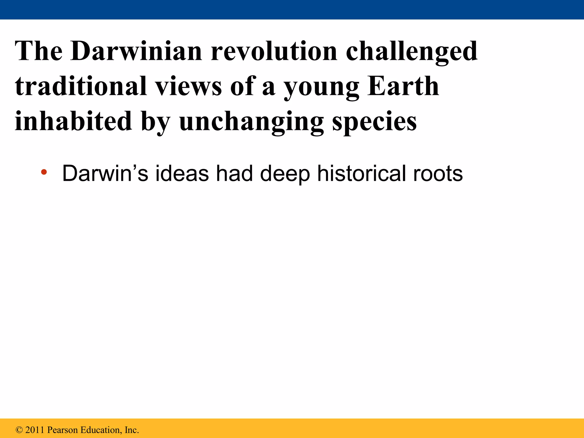 • Darwin’s ideas had deep historical roots
The Darwinian revolution challenged
traditional views of a young Earth
inhabited by unchanging species
© 2011 Pearson Education, Inc.
 