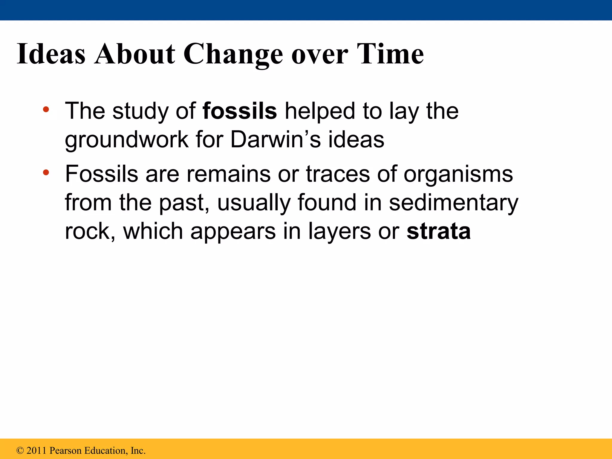 Ideas About Change over Time
• The study of fossils helped to lay the
groundwork for Darwin’s ideas
• Fossils are remains or traces of organisms
from the past, usually found in sedimentary
rock, which appears in layers or strata
© 2011 Pearson Education, Inc.
 