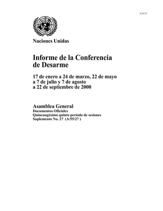 A/55/27
Naciones Unidas
Informe de la Conferencia
de Desarme
17 de enero a 24 de marzo, 22 de mayo
a 7 de julio y 7 de agosto
a 22 de septiembre de 2000
Asamblea General
Documentos Oficiales
Quincuagésimo quinto período de sesiones
Suplemento No. 27 (A/55/27 )
 
