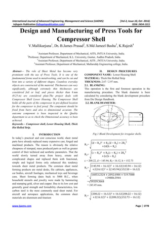 International Journal of Advanced Engineering, Management and Science (IJAEMS) [Vol-2, Issue-10, Oct- 2016]
Infogain Publication (Infogainpublication.com) ISSN: 2454-1311
www.ijaems.com Page | 1778
Design and Manufacturing of Press Tools for
Compressor Shell
V.Mallikarjuna1
, Dr. B.James Prasad2
, S.Md Jameel Basha3
, K.Rajesh4
1
Assistant Professor, Department of Mechanical, AITS, JNTUA University, India.
2
Professor, Department of Mechanical, K.L. University, Guntur, Andhra Pradesh, India.
3
Assistant Professor, Department of Mechanical, AITS , JNTUA University, India.
4
Assistant Professor, Department of Mechanical, Mallareddy Engineering college, India.
Abstract— The role of Sheet Metal has become very
prominent with the use of Press Tools. It is one of the
fundamental forms used in metalworking, and can be cut and
bent into a variety of different shapes. Countless everyday
objects are constructed of the material. Thicknesses can vary
significantly, although extremely thin thicknesses are
considered foil or leaf, and pieces thicker than 6 mm
(0.25 in) are considered plate.The project deals with
Compressor Shell Lower Housing. The Compressor Shell
holds all the parts of the compressor in pre-defined location
for the compressor to fool proof. The component should be
freed from burrs and also to dimensional accurate. The
outcome component is been inspected in the Quality
department so as to check the Dimensional accuracy is been
achieved.
Keywords— Compressor shell, Lower Housing Shell, Thick
Hot Rolled Strip.
I. INTRODUCTION
In today’s practical and cost conscious world, sheet metal
parts have already replaced many expensive cast, forged and
machined products. The reason is obviously the relative
cheapness of stamped, mass produced parts as well as greater
control of their technical and aesthetic parameters. That the
world slowly turned away from heavy, ornate and
complicated shapes and replaced them with functional,
simple and logical forms only enhanced this tendency
towards sheet metal products. The common sheet metal
forming products are metal desks, file cabinets, appliances,
car bodies, aircraft fuselages, mechanical toys and beverage
cans. Sheet forming dates back to 5000 B.C., when
household utensils and jewelry were made by hammering
and stamping gold, silver and copper. Due to its low cost and
generally good strength and formability characteristics, low
carbon steel is the most commonly used sheet metal. For
aircraft and aerospace applications, the common sheet
materials are aluminum and titanium
II. DESIGN PROCEDURES
COMPONENT NAME: Lower Housing Shell
MATERIAL: Thick Hot Rolled Strip
THICKNESS: 2.67 / 2.97 mm.
2.1. BLANKING:
This operation is the first and foremost operation in the
manufacturing procedure. The blank diameter is been
calculated by considering the blank development procedure
from Die Design Handbook.
2.2. BLANK DIAMETER:
Fig.1:Blank Development for irregular shells.
R₁=
d − R + R d − R + 2R
+2d h − R
R₂=
c − R + R c − R + 2R
+2c h − R
c = 208.22, d = 145.94, Rs= 16.12, h = 152.73
R₁=
145.94 − 16.12 + 16.12 145.94 − 16.12
+2 16.12 + 2 145.94 152.50 − 16.12
=
16853.2324 + 2092.6984 + 519.7088
+39806.5944
=√59339.3664
= 243.45 mm.
R2=
208.22 − 16.12 + 16.12 208.22 − 16.12
+2 16.12 + 2 208.22 152.73 − 16.12
 