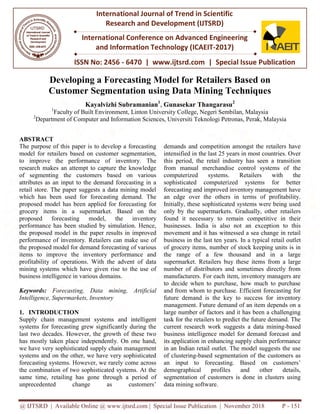 @ IJTSRD | Available Online @ www.ijtsrd.com | Special Issue Publication | November 2018
ISSN No: 2456
International Journal of Trend in Scientific
Research and
International Conference on Advanced Engineering
and Information Technology
Developing a Forecasting
Customer Segmentation u
Kayalvizhi Subramanian
1
Faculty of Built Environment, Linton University College, Negeri Sembilan, Malaysia
2
Department of Computer and Information Sciences, Universiti Teknologi Petronas, Perak, Malaysia
ABSTRACT
The purpose of this paper is to develop a forecasting
model for retailers based on customer segmentation,
to improve the performance of inventory. The
research makes an attempt to capture the knowledge
of segmenting the customers based on various
attributes as an input to the demand forecasting in a
retail store. The paper suggests a data mining model
which has been used for forecasting demand. The
proposed model has been applied for forecasting
grocery items in a supermarket. Based
proposed forecasting model, the
performance has been studied by simulation. Hence,
the proposed model in the paper results in improved
performance of inventory. Retailers can make use of
the proposed model for demand forecasting of various
items to improve the inventory performance and
profitability of operations. With the advent of data
mining systems which have given rise to the use of
business intelligence in various domains.
Keywords: Forecasting, Data mining,
Intelligence, Supermarkets, Inventory
1. INTRODUCTION
Supply chain management systems and
systems for forecasting grew significantly during the
last two decades. However, the growth of these two
has mostly taken place independently. On
we have very sophisticated supply chain management
systems and on the other, we have very sophisticated
forecasting systems. However, we rarely come across
the combination of two sophisticated systems. At the
same time, retailing has gone through a period of
unprecedented change as customers’
@ IJTSRD | Available Online @ www.ijtsrd.com | Special Issue Publication | November 2018
ISSN No: 2456 - 6470 | www.ijtsrd.com | Special Issue
International Journal of Trend in Scientific
Research and Development (IJTSRD)
International Conference on Advanced Engineering
and Information Technology (ICAEIT-2017)
Forecasting Model for Retailers Based o
Segmentation using Data Mining Techniques
Subramanian1
, Gunasekar Thangarasu2
Faculty of Built Environment, Linton University College, Negeri Sembilan, Malaysia
nd Information Sciences, Universiti Teknologi Petronas, Perak, Malaysia
The purpose of this paper is to develop a forecasting
model for retailers based on customer segmentation,
to improve the performance of inventory. The
research makes an attempt to capture the knowledge
the customers based on various
attributes as an input to the demand forecasting in a
retail store. The paper suggests a data mining model
which has been used for forecasting demand. The
proposed model has been applied for forecasting for
Based on the
the inventory
performance has been studied by simulation. Hence,
the proposed model in the paper results in improved
performance of inventory. Retailers can make use of
recasting of various
items to improve the inventory performance and
profitability of operations. With the advent of data
mining systems which have given rise to the use of
business intelligence in various domains.
Forecasting, Data mining, Artificial
and intelligent
forecasting grew significantly during the
last two decades. However, the growth of these two
independently. On one hand,
we have very sophisticated supply chain management
systems and on the other, we have very sophisticated
forecasting systems. However, we rarely come across
the combination of two sophisticated systems. At the
h a period of
unprecedented change as customers’
demands and competition amongst the retailers have
intensified in the last 25 years in most countries. Over
this period, the retail industry has seen a transition
from manual merchandise control systems of
computerized systems. Retailers with the
sophisticated computerized systems for better
forecasting and improved inventory management have
an edge over the others in terms of profitability.
Initially, these sophisticated systems were being used
only by the supermarkets. Gradually, other retailers
found it necessary to remain competitive in their
businesses. India is also not an exception to this
movement and it has witnessed a sea change in retail
business in the last ten years. In a typical retail outl
of grocery items, number of stock keeping units is in
the range of a few thousand and in a large
supermarket. Retailers buy these
number of distributors and sometimes directly from
manufacturers. For each item, inventory managers are
to decide when to purchase, how much to purchase
and from whom to purchase. Efficient forecasting for
future demand is the key to success for inventory
management. Future demand of an item depends on a
large number of factors and it has been a challenging
task for the retailers to predict the future demand. The
current research work suggests
business intelligence model for demand forecast and
its application in enhancing supply chain performance
in an Indian retail outlet. The model
of clustering-based segmentation
an input to forecasting.
demographical profiles and other details,
segmentation of customers is done in clusters using
data mining software.
@ IJTSRD | Available Online @ www.ijtsrd.com | Special Issue Publication | November 2018 P - 151
Special Issue Publication
International Conference on Advanced Engineering
Based on
sing Data Mining Techniques
Faculty of Built Environment, Linton University College, Negeri Sembilan, Malaysia
nd Information Sciences, Universiti Teknologi Petronas, Perak, Malaysia
demands and competition amongst the retailers have
intensified in the last 25 years in most countries. Over
this period, the retail industry has seen a transition
from manual merchandise control systems of the
computerized systems. Retailers with the
sophisticated computerized systems for better
forecasting and improved inventory management have
an edge over the others in terms of profitability.
Initially, these sophisticated systems were being used
the supermarkets. Gradually, other retailers
remain competitive in their
businesses. India is also not an exception to this
movement and it has witnessed a sea change in retail
business in the last ten years. In a typical retail outlet
of grocery items, number of stock keeping units is in
the range of a few thousand and in a large
these items from a large
distributors and sometimes directly from
manufacturers. For each item, inventory managers are
to decide when to purchase, how much to purchase
and from whom to purchase. Efficient forecasting for
future demand is the key to success for inventory
management. Future demand of an item depends on a
large number of factors and it has been a challenging
task for the retailers to predict the future demand. The
current research work suggests a data mining-based
intelligence model for demand forecast and
its application in enhancing supply chain performance
in an Indian retail outlet. The model suggests the use
based segmentation of the customers as
Based on customers’
demographical profiles and other details,
segmentation of customers is done in clusters using
 