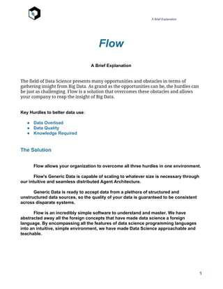 A Brief Explanation
Flow
A Brief Explanation
The field of Data Science presents many opportunities and obstacles in terms of
gathering insight from Big Data. As grand as the opportunities can be, the hurdles can
be just as challenging. Flow is a solution that overcomes these obstacles and allows
your company to reap the insight of Big Data.
Key Hurdles to better data use​:
● Data Overload
● Data Quality
● Knowledge Required
The Solution
Flow allows your organization to overcome all three hurdles in one environment.
Flow's Generic Data is capable of scaling to whatever size is necessary through
our intuitive and seamless distributed Agent Architecture.
Generic Data is ready to accept data from a plethora of structured and
unstructured data sources, so the quality of your data is guaranteed to be consistent
across disparate systems.
Flow is an incredibly simple software to understand and master. We have
abstracted away all the foreign concepts that have made data science a foreign
language. By encompassing all the features of data science programming languages
into an intuitive, simple environment, we have made Data Science approachable and
teachable.
1
 