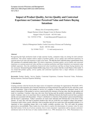 European Journal of Business and Management                                                       www.iiste.org
ISSN 2222-1905 (Paper) ISSN 2222-2839 (Online)
Vol 3, No.3


       Impact of Product Quality, Service Quality and Contextual
      Experience on Customer Perceived Value and Future Buying
                              Intentions

                                        Dhanya Alex (Corresponding author)
                           Rajagiri Business School, Rajagiri Centre for Business Studies
                                     Rajagiri Valley P.O, Kochi – 682 039, India
                           Tel: +9197451 87766         E-mail:dhanyaalex007@gmail.com


                                                    Sam Thomas
                   School of Management Studies, Cochin University of Science and Technology
                                               Kochi – 682 022, India
                                 Tel: 919846 752127         E- mail:sam@cusat.ac.in


Abstract
Recognizing that high satisfaction leads to high customer loyalty, companies today are aiming for total customer
satisfaction. This article explains relative impact of product quality, service quality and contextual experience on
customer perceived value and intention to shop in the future. The data has been collected using a questionnaire from
205 customers of a national retailer chain. The relative importance of product quality, service quality and contextual
experience on customer perceived value and thus on customer preference and future intentions was measured using
multiple regression. Also, the contribution of perceived value to preference and thus on future buying intention was
also measured. Structural Equation Model (SEM) using Amos 4 was used to find the overall fitness of the model. It
was found that product quality, service quality and contextual experience have a major influence on customer
perceived value.


Keywords: Product Quality, Service Quality, Contextual Experience, Customer Perceived Value, Preference,
Buying Intention, Structural Equation Modeling


1. Introduction
Creating customer value has become the major source of competitive advantage for organizations (Woodruff, 1997).
As businesses and consumers move forward, businesses are being measured more and more by the value they create
for their customers. Value of the product or service of a company is always defined on customers' terms. It is a
matter of perception. If the product or service is perceived by the customer as having value, then that perception will
result in a purchase. Customer value may also arise from having used the product consistently with satisfactory
results. Customer value in its most basic form is merely the difference between the benefit received from a product
and the cost associated with that product. A buyer’s satisfaction is a function of the product’s perceived performance
and the buyer’s expectations. Today's consumers are much more educated and informed due to the power of the
internet. As such, they will tend to purchase products they feel are worth the cost needed to obtain such product.
Consumers tend to know exactly what they want to purchase and will not waste time with unsuitable products. It is
important to have something unique that is not readily available anywhere else. This will make the product
perceived as very profitable. Many studies have been done to explore the determinants of customer value for more
than half century. In the era of service economy, how to meet customers’ expectations and to measure customers’
satisfaction turns to be the locus of value creation (Gorst et al., 1998; Kristensen et al., 1992; Parasuraman et al.,

                                                         307
 