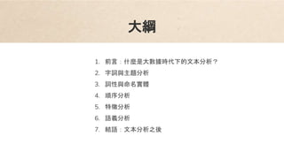 大綱
1. 前言：什麼是大數據時代下的文本分析？
2. 字詞與主題分析
3. 詞性與命名實體
4. 順序分析
5. 特徵分析
6. 語義分析
7. 結語：文本分析之後
 