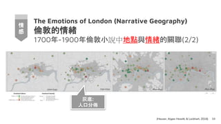 The Emotions of London (Narrative Geography)
倫敦的情緒
1700年-1900年倫敦小說中地點與情緒的關聯(2/2)
68
情
感
(Heuser, Algee-Hewitt, & Lockhart, 2016)
灰底:
人口分佈
 