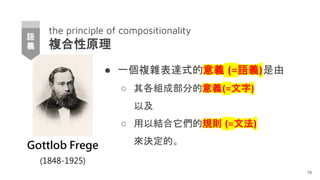 the principle of compositionality
複合性原理
● 一個複雜表達式的意義 (=語義)是由
○ 其各組成部分的意義(=文字)
以及
○ 用以結合它們的規則 (=文法)
來決定的。
78
Gottlob Frege
(1848-1925)
語
義
 