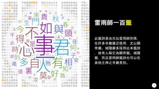 一山如畫對清江
一生心事向誰論
一見佳人便喜歡
今年好事一番新
心頭理曲強詞遮
去年百事頗相宜
田園價貫好商量
花開花謝在春風
彼此家居只一山
家道豊腴自飽溫
病患時時命蹇衰
陰裏詳看怪爾曹
蛩吟唧唧守孤幃
勞心汨汨竟何歸
與君夙昔結成冤
隨分堂前赴粥饘
憶昔蘭房分半釵
艱難險阻路蹊蹺
今年禾穀不如前
木有根荄水有源
北山門外好安居
一春風雨正瀟瀟
一朝無事忽遭官
三千法律八千文
子有三般不自由
世間萬物各有主
君今庚甲未亨通
君是山中萬戶侯
事端百出慮雖長
河渠傍路有高低
知君指擬是空華
門裏團圓事事雙
十八灘頭說與君
誰知去後有多般
富貴榮華萃汝身
直欲欺官行路斜
若較今年時運衰
事到公庭彼此傷
貴賤窮通百歲中
如何似隔鬼門關
也須肚裏立乾坤
何須打瓦共鑽龜
舟中敵圖笑中刀
千里懸懸望信歸
疾病兼多是與非
今日相逢那得緣
何須妄想苦憂煎
而今忽把信音乖
南鳥孤飛依北巢
物價喧騰倍百年
君當自此究其原
若問終時慎厥初
千里行人去路遙
也是門衰墳未安
此事何如說與君
門庭蕭索冷如秋
一粒一毫君莫取
且向江頭作釣翁
信知騎馬勝騎牛
莫聽人言自主張
可歎長途日已西
底事茫茫未有涯
誰料半途分折去
世事盡從流水去
人情冷暖君休訝
誰道機關難料處
一旦醜形臨月鏡
好把瓣香告神佛
縱使機關圖得勝
羨子榮華今已矣
日月如梭人易老
財多害己君當省
直教重見一陽復
藩籬剖破渾無事
等得榮華公子到
事到頭來渾似夢
好把經文多諷誦
主張門戶誠難事
痴心指望成連理
今日貴人曾識面
災數流行多疫癘
莫隨道路人閒話
堪笑包藏許多事
移寡就多君得計
改換陰陽移禍福
善惡兩途君自作
若逢牛鼠交承日
英雄豪傑自天生
玉兔重生應發跡
今朝馬上看山色
一著仙機君記取
縱有榮華好時節
牢把腳根踏實地
空幃無語對銀缸
功名富貴等浮雲
歷涉應知行路難
到頭獨立轉傷神
身投憲網莫咨嗟
莫教福謝悔無追
定為後世子孫殃
到頭萬事總成空
許多勞碌不如閒
福有胚胎禍有門
始可求神仗佛持
一種天生惜羽毛
秋冬括括雨靡靡
何如休要用心機
祈求戶內保嬋娟
百歲安閒得幾年
到底誰知事不諧
相逢卻在夏秋交
一陽復後始安全
訟到終凶是至言
鱗鴻雖便莫修書
如何歸路轉無聊
勸君莫作等閒看
一生禍福此中分
萬事回春不用憂
也須步步循規矩
萬人頭上逞英雄
爭似騎牛得自由
紛紛鬧裏更思量
直須猴犬換金雞
善為善應永無差
門衰戶冷苦伶仃
兩家門戶各相當
春來雨水太連綿
乾亥來龍仔細看
崆峒城裏事如麻
捨舟遵路總相宜
萬人叢裏逞英豪
勤耕力作莫蹉跎
與君萬語復千言
箇中事緒更紛然
樽前無事且高歌
營為期望在春前
纔發君心天已知
一春萬事苦憂煎
一紙官書火急催
一般器用與人同
不分南北與西東
生前結得好緣姻
好將心地力耕耘
汝是人中最吉人
百千人面虎狼心
年來豐歉皆天數
佛說淘沙始見金
我曾許汝事和諧
奉公謹守莫欺心
知君袖內有驪珠
南販珍珠北販鹽
春夏纔過秋又冬
秋冬作事只尋常
假君財物自當還
喜鵲簷前報好音
自嘆祈求不一靈
不是姻緣莫較量
入夏晴乾雨又愆
坎居午向自當安
無事如君有幾家
慎勿嬉遊逐貴兒
便欲飛騰霄漢高
衣食隨時安分過
祗欲平和雪爾冤
當局須知一著先
時未來時奈若何
誰料秋來又不然
何須問我決狐疑
夏裏營求始帖然
扁舟速下浪如雷
巧斲輪輿梓匠工
眼底昏昏耳似聾
一笑相逢情自親
彼此山頭總是墳
誤為誤作損精神
賴汝干戈用力深
自是今年旱較多
只緣君子不勞心
誰料修為汝自乖
自有亨通吉利臨
生不逢辰亦強圖
年來幾倍貨財添
紛紛謀慮攪心胸
春到門庭漸吉昌
謀賴心欺他自奸
知君千里欲歸心
幸有祖宗陰騭在
直待春風好消息
節氣直交三伏始
若移丑艮陰陽逆
勸汝不須勤致禱
一夜樽前兄與弟
爭奈承流風未便
縱使經商收倍利
訟則終凶君記取
長舌婦人休酷聽
白馬渡江嘶日暮
直遇清江貴公子
願子改圖從孝悌
更遇秋成冬至後
雖然目下多驚險
凡事有緣且隨分
熟讀黃庭經一卷
相當人物無高下
陰地不如心地好
堅牢一念酬香願
得勝回時秋漸老
與子定期三日內
榮華總得詩書效
但改新圖莫依舊
目下營求且休矣
可歎頭顱已如許
勸君止此求田舍
貴人垂手來相援
千里信音符遠望
幸有高臺明月鏡
繡幃重結鴛鴦帶
香煙未斷續螟蛉
卻調琴瑟向蘭房
喜逢滂沛足田園
門戶凋零家道難
徒勞生事苦咨嗟
明朝仇敵又相隨
青燈黃卷且勤勞
不如逐歲廩禾多
試於清夜把心捫
力行禮義要心堅
虎頭城裏看巍峨
一生活計始安全
不愁家室不相宜
恰如騎鶴與腰纏
保汝平安去復回
秋冬方遇主人翁
不論貴賤與窮通
得意休論富與貧
修為到底卻輸君
富貴榮華萃汝身
虎頭城裏喜相尋
田疇霑足雨滂沱
妙裏工夫仔細尋
營謀應得稱心懷
秋期與子定佳音
而今方得貴人扶
心欲多時何日厭
休把私心情意濃
萱堂快樂未渠央
請來對照破機關
葉落霜飛寒色侵
8
雷雨師一百籤
此籤詩是由天仙雷雨師所降，
在許多寺廟廣泛使用，尤以關
帝廟、城隍廟多採用此本籤詩
，故有人稱它為關帝籤、城隍
籤，而且雷雨師籤詩也可以在
其他主神之寺廟見到。
 