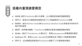 語義向量預建置模型
● MUSE: 基於Transformer與CNN架構，以16種語言訓練的預建置模型
● GPT-2：使用40GB網路資料建置包含了1.5B個參數的Transformer架構
● BiGRU：結合attention model與hierarchical attention model對長短不同的句子
做不同的處理
● BERT：採用雙向編碼、Transformer架構與非監督式編碼建構的模型
● XLNet：結合了Transformer-XL跟BERT，採用autoregressive架構建置的模型
● Sentence-T5：使用encoder-decoder方法建置包含了最多11B個參數的模型
● GPT-3：以自迴歸語言模型和Transformer建置了175B個參數的模型
87
預
建
置
 