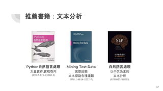 Mining Text Data
完整回顧
文本探勘各種議題
(978-1-4614-3222-7)
推薦書籍：文本分析
97
Python自然語言處理
大量實作,實戰取向
(978-7-115-33368-1)
自然語言處理
以中文為主的
文本分析
(9789863796053)
 