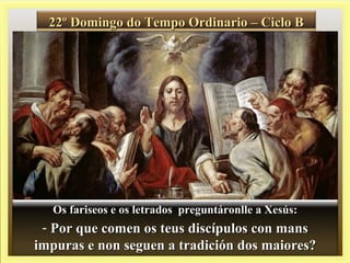 22º Domingo do Tempo Ordinario – Ciclo B22º Domingo do Tempo Ordinario – Ciclo B
Os fariseos e os letrados preguntáronlle a Xesús:Os fariseos e os letrados preguntáronlle a Xesús:
- Por que comen os teus discípulos con mansPor que comen os teus discípulos con mans
impuras e non seguen a tradición dos maiores?impuras e non seguen a tradición dos maiores?
 