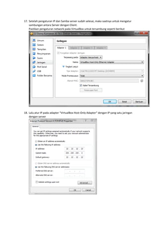 17. Setelah pengaturan IP dan Samba server sudah selesai, maka saatnya untuk mengatur
sambungan antara Server dengan Client.
Pastikan pengaturan network pada VirtualBox untuk tersambung seperti berikut
18. Lalu atur IP pada adapter “VirtualBox Host-Only Adapter” dengan IP yang satu jaringan
dengan server
 