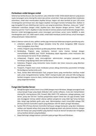 Perbedaan smbd dengan nmbd
Sebenarnya Samba disusun atas dua damon, yatu smbd dan nmbd. Smbd adalah daemon yang secara
nyata menangani servis sharing file sistem dan printer untuk klien. Pada saat sebuah klien melakukan
autentikasi, smbd akan membuatkan duplikat dirinya, bagian asli akan kembali ke port 139 untuk
mendengarkan permintaan baru dan bagian duplikat menangani koneksi terhadap klien. Dulikat ini
juga mengubah ID user efektifnya dari root ke user yang terautentikasi. Misalnya , kalau user “smkti”
melakukan autentikasi dengan smbd, duplikat baru akan berjalan dengan permisi “smkti”, dan
bukannya permisi “root”). Duplikat ini akan berada di memory selama masih terkoneksi dengan klien.
Daemon nmbd bertanggung-jawab untuk menangani permintaan server name NetBIOS. Ia akan
mendengarkan port 137, tidak seperti smbd, nmbd tidak membuat contoh dirinya untuk menangani
setiap pertanyaan. Kedua daemon
Selain 2 daemon utama di atas, aplikasi samba juga mempunyai beberapa program pendukung yaitu:
 smbclient, aplikasi di klien dengan tampilan mirip ftp untuk mengakses SMB resource
share (mengakses share files)
 smbtar, Program yang memback up data yang dishare. Mirip tar di Linux.
 Nmblookup, Program yang membantu mencari nama (names lookup) dengan
memanfaatkan NetBIOS over TCP/IP. Nmblookup dapat digunakan untuk meresolve dari
nama komputer ke nomor IP dan sebaliknya.
 smbpasswd, Program yang memungkinkan administrator mengatur password yang
terenkripsi yang dipergunakan oleh Samba Server.
 Smbstatus, Program yang memonitor status terakhir dari share resources yang diberikan
oleh Server Samba.
 Testparm, Program kecil untuk melakukan proses debug (memeriksa parameter) terhadap
file konfigurasi Samba (smb.conf)
 Swat, Samba Web Administration Tool, program bantu yang memberikan interface model
web untuk mengadministrasi Samba. SWAT mempermudah edit smb.conf (file konfigurasi
Samba) mengatur resource share, melihat status Samba terakhir, dengan dukungan file help
yang sangat bermanfaat.
Fungsi dari Samba Server
a. Menghubungkan antara mesin Linux (UNIX) dengan mesin Windows. Sebagai perangkat lunak
cukup banyak fungsi yang dapat dilakukan oleh samba software, mulai dari menjembatani
sharing file, sharing device, PDC, firewall, DNS, DHCP, FTP, webserver, sebagai gateway, mail
server, proxy dan lain-lain. Fasilitas pengremote seperti telnet dan ssh juga tersedia. Salah
satu keunggulan lainnya adalah adanya aplikasi pengaturan yang tidak lagi hanya berbasis
teks, tetapi juga berbasis grafis yaitu swat. Menempatkan masin Linux/UNIX sebagai PDC
(Primary Domain Controller) seperti yang dilakukan oleh NT dalam jaringan Wondows.
b. Samba PDC (Primary Domain Controller) bertujuan sebagai komputer yang akan melakukan
validasi user kepada setiap client yang akan bergabung dalam satu domain tertentu, dengan
kata lain hanya user yang terdaftar yang diijinkan masuk ke domain tersebut dan mengakses
semua fasilitas domain yang disediakan.
c. Dapat berfungsi sebagai domain controller pada jaringan Microsoft Windows.
 
