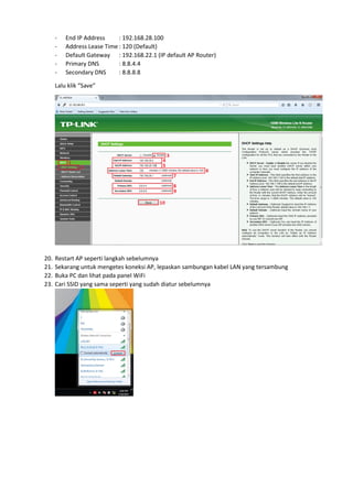 - End IP Address : 192.168.28.100
- Address Lease Time : 120 (Default)
- Default Gateway : 192.168.22.1 (IP default AP Router)
- Primary DNS : 8.8.4.4
- Secondary DNS : 8.8.8.8
Lalu klik “Save”
20. Restart AP seperti langkah sebelumnya
21. Sekarang untuk mengetes koneksi AP, lepaskan sambungan kabel LAN yang tersambung
22. Buka PC dan lihat pada panel WiFi
23. Cari SSID yang sama seperti yang sudah diatur sebelumnya
 