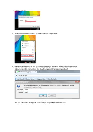 24. Isi passwordnya
25. Jika berhasil terkoneksi, maka AP berhasil diatur dengan baik
26. Setelah itu buka browser, dan isi address bar dengan IP default AP Router seperti langkah
sebelumnya untuk memastikan kita dapat mengatur AP tanpa jaringan kabel
27. Lalu kita coba untuk mengganti keamanan AP dengan tipe keamanan lain
 