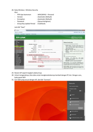28. Buka Wireless > Wireless Security
Atur:
- Pilih tipe keamanan : WPA/WPA2 – Personal
- Version : Automatic (Default)
- Encryption : Automatic (Default)
- Password : (Sesuai keinginan)
- Group Key Update Period : 0 (Default)
Lalu klik “Save”
29. Restart AP seperti langkah sebelumnya
30. Untuk mengeceknya, kita coba untuk mengkoneksikannya kembali dengan PC lain. Dengan cara,
buka panel WiFi
31. Cari SSID yang sesuai dengan AP, dan klik “Connect”
 
