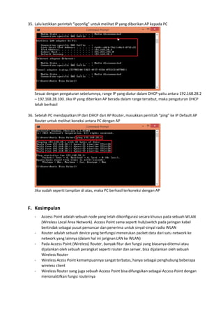 35. Lalu ketikkan perintah “ipconfig” untuk melihat IP yang diberikan AP kepada PC
Sesuai dengan pengaturan sebelumnya, range IP yang diatur dalam DHCP yaitu antara 192.168.28.2
– 192.168.28.100. Jika IP yang diberikan AP berada dalam range tersebut, maka pengaturan DHCP
telah berhasil
36. Setelah PC mendapatkan IP dari DHCP dari AP Router, masukkan perintah “ping” ke IP Default AP
Router untuk melihat koneksi antara PC dengan AP
Jika sudah seperti tampilan di atas, maka PC berhasil terkoneksi dengan AP
F. Kesimpulan
- Access Point adalah sebuah node yang telah dikonfigurasi secara khusus pada sebuah WLAN
(Wireless Local Area Network). Access Point sama seperti hub/switch pada jaringan kabel
bertindak sebagai pusat pemancar dan penerima untuk sinyal-sinyal radio WLAN
- Router adalah sebuah device yang berfungsi menerukan packet data dari satu network ke
network yang lainnya (dalam hal ini jarignan LAN ke WLAN)
- Pada Access Point (Wireless) Router, banyak fitur dan fungsi yang biasanya ditemui atau
dijalankan oleh sebuah perangkat seperti router dan server, bisa dijalankan oleh sebuah
Wireless Router
- Wireless Acess Point kemampuannya sangat terbatas, hanya sebagai penghubung beberapa
wireless client
- Wireless Router yang juga sebuah Access Point bisa difungsikan sebagai Access Point dengan
menonaktifkan fungsi routernya
 