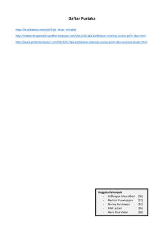 Daftar Pustaka
http://id.wikipedia.org/wiki/Titik_akses_nirkabel
http://networkingpeopletogether.blogspot.com/2012/06/apa-perbedaan-wireless-access-point-dan.html
http://www.pintarkomputer.com/2014/07/apa-perbedaan-wireless-access-point-dan-wireless-router.html
Anggota Kelompok
- Al Daeyea Islam Abad (06)
- Bachrul Yuswiqaqim (12)
- Donny Kurniawan (22)
- Fitri Lestari (26)
- Haris Riza Valevi (28)
 
