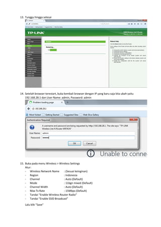 13. Tunggu hingga selesai
14. Setelah browser terestart, buka kembali browser dengan IP yang baru saja kita ubah yaitu
192.168.28.1 dan User Name: admin, Password: admin
15. Buka pada menu Wireless > Wireless Settings
Atur:
- Wireless Network Name : (Sesuai keinginan)
- Region : Indonesia
- Channel : Auto (Default)
- Mode : 11bgn mixed (Default)
- Channel Width : Auto (Default)
- Max Tx Rate : 15Mbps (Default)
- Tandai “Enable Wireless Router Radio”
- Tandai “Enable SSID Broadcast”
Lalu klik “Save”
 