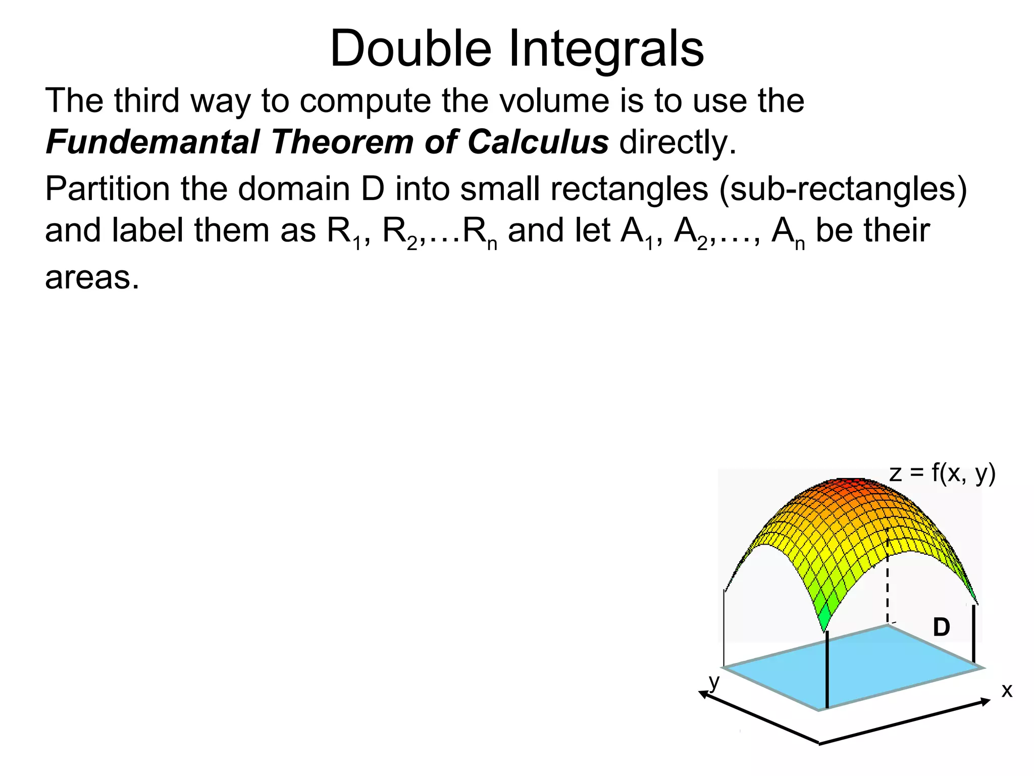 Double Integrals
The third way to compute the volume is to use the
Fundemantal Theorem of Calculus directly.
Partition the domain D into small rectangles (sub-rectangles)
and label them as R1, R2,…Rn and let A1, A2,…, An be their
areas.
z = f(x, y)
D
xy
 
