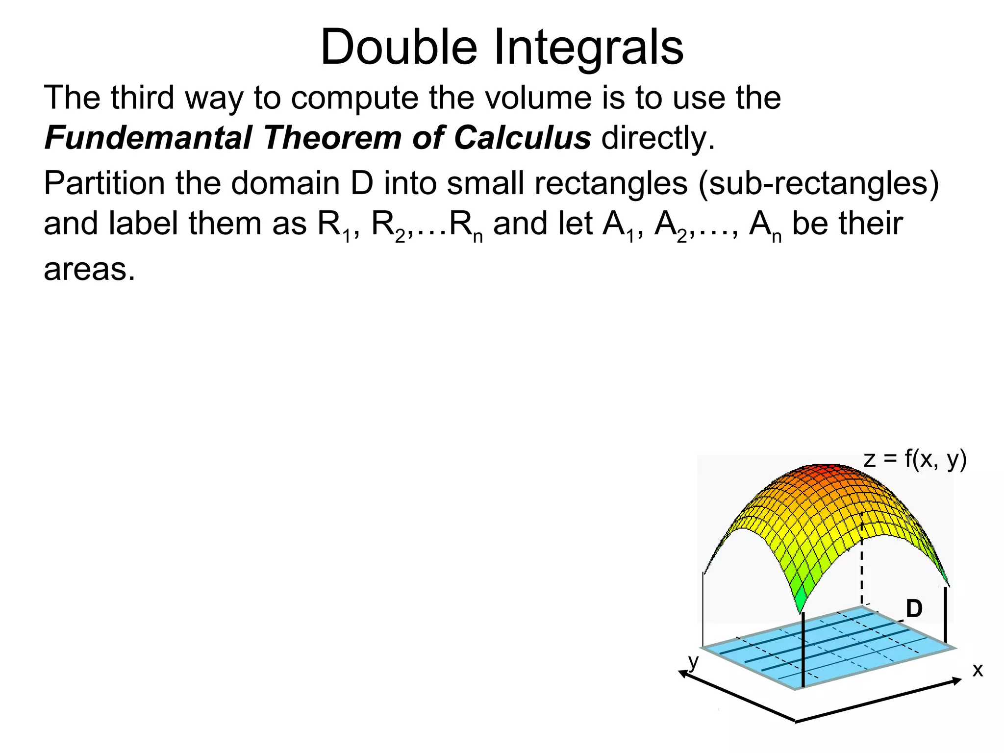 Double Integrals
The third way to compute the volume is to use the
Fundemantal Theorem of Calculus directly.
Partition the domain D into small rectangles (sub-rectangles)
and label them as R1, R2,…Rn and let A1, A2,…, An be their
areas.
z = f(x, y)
D
xy
 