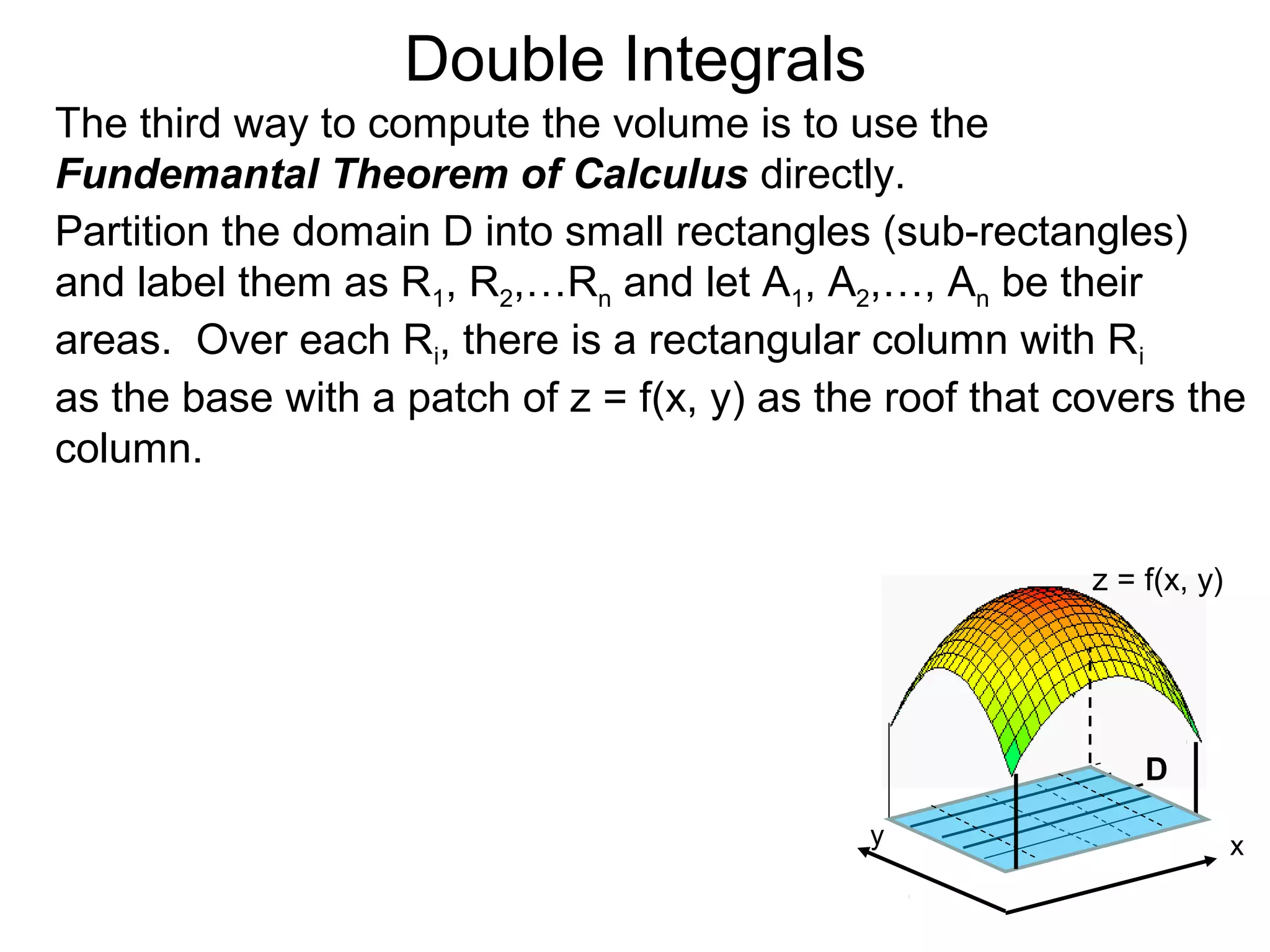 Double Integrals
The third way to compute the volume is to use the
Fundemantal Theorem of Calculus directly.
Partition the domain D into small rectangles (sub-rectangles)
and label them as R1, R2,…Rn and let A1, A2,…, An be their
areas. Over each Ri, there is a rectangular column with Ri
as the base with a patch of z = f(x, y) as the roof that covers the
column.
z = f(x, y)
D
xy
 