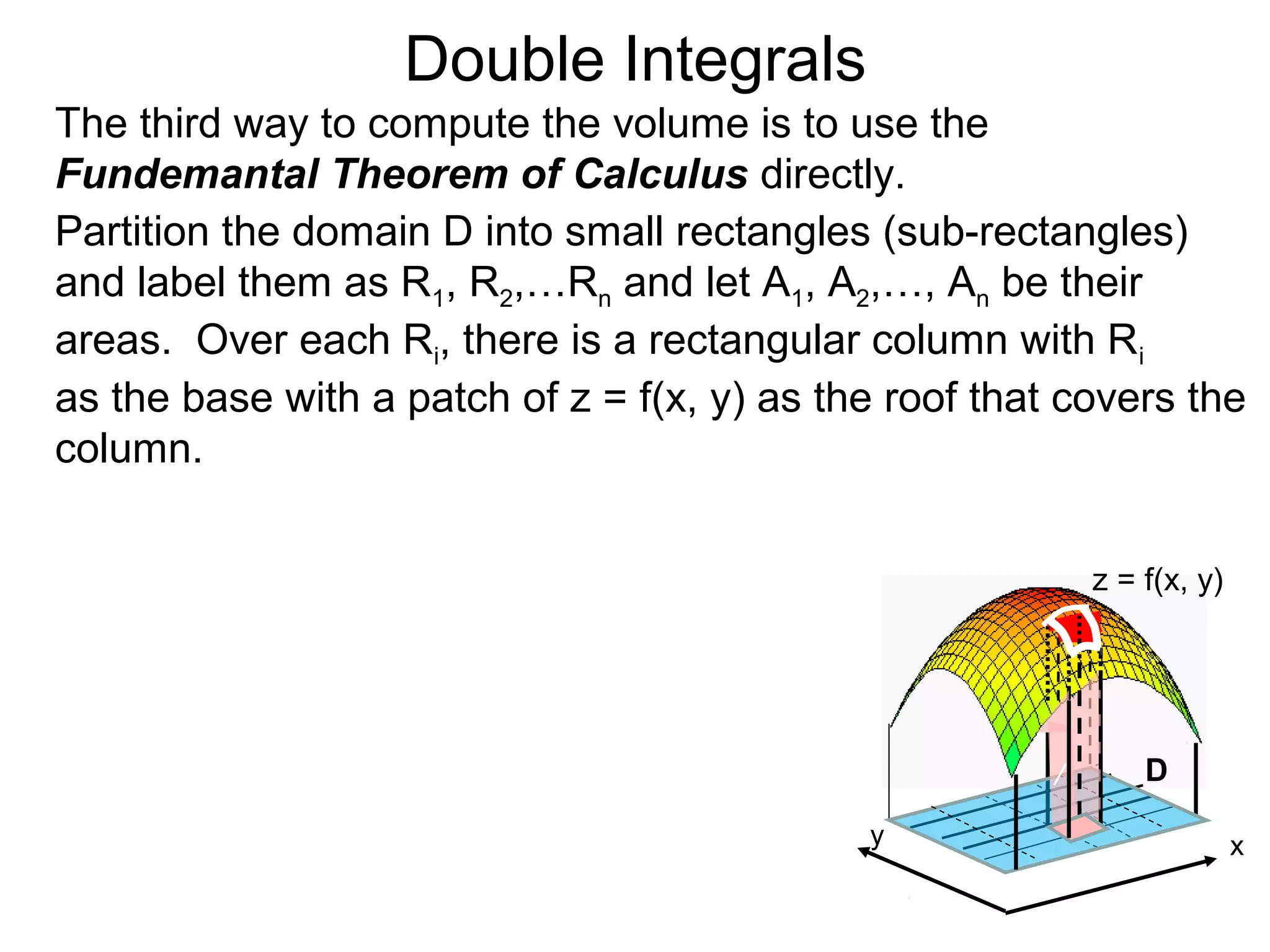 Double Integrals
The third way to compute the volume is to use the
Fundemantal Theorem of Calculus directly.
Partition the domain D into small rectangles (sub-rectangles)
and label them as R1, R2,…Rn and let A1, A2,…, An be their
areas. Over each Ri, there is a rectangular column with Ri
as the base with a patch of z = f(x, y) as the roof that covers the
column.
z = f(x, y)
D
/
y x
 