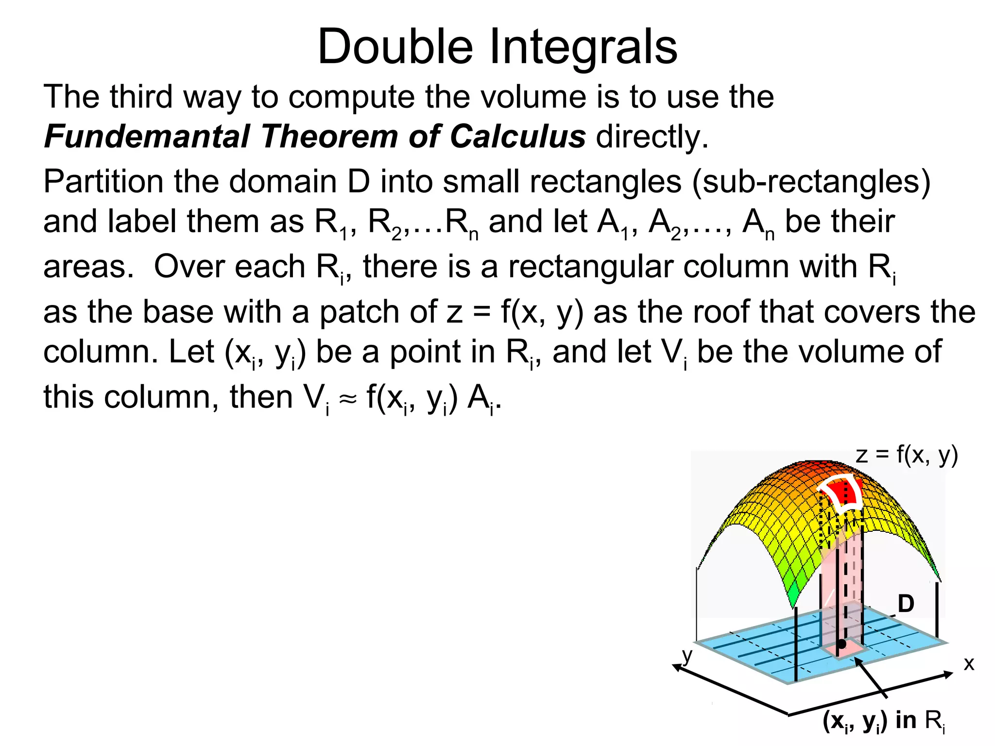 Double Integrals
The third way to compute the volume is to use the
Fundemantal Theorem of Calculus directly.
Partition the domain D into small rectangles (sub-rectangles)
and label them as R1, R2,…Rn and let A1, A2,…, An be their
areas. Over each Ri, there is a rectangular column with Ri
as the base with a patch of z = f(x, y) as the roof that covers the
column. Let (xi, yi) be a point in Ri, and let Vi be the volume of
this column, then Vi ≈ f(xi, yi) Ai.
z = f(x, y)
D
(xi, yi) in Ri
/
y x
 