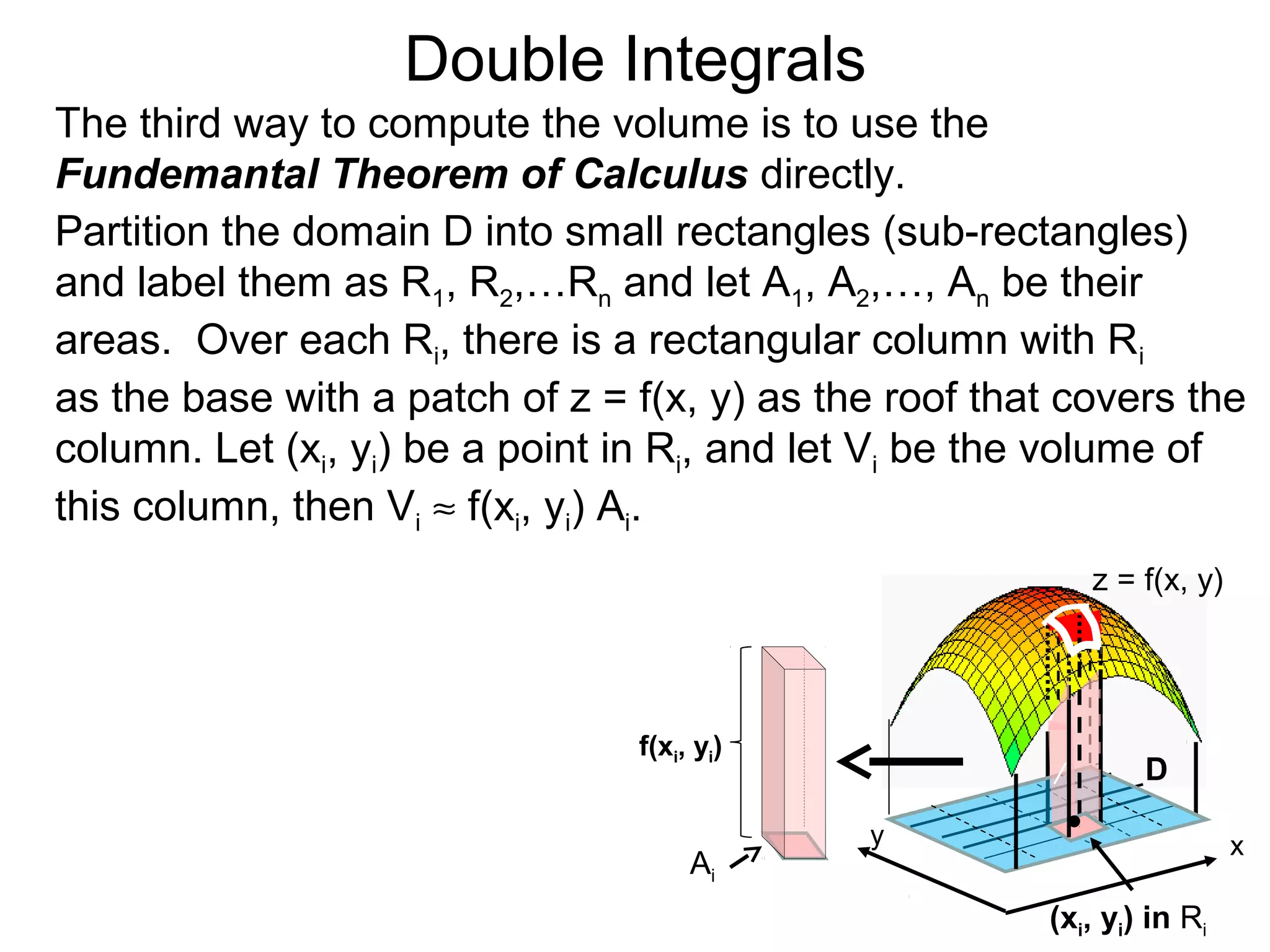 Double Integrals
y
z = f(x, y)
D
(xi, yi) in Ri
The third way to compute the volume is to use the
Fundemantal Theorem of Calculus directly.
Partition the domain D into small rectangles (sub-rectangles)
and label them as R1, R2,…Rn and let A1, A2,…, An be their
areas. Over each Ri, there is a rectangular column with Ri
as the base with a patch of z = f(x, y) as the roof that covers the
column. Let (xi, yi) be a point in Ri, and let Vi be the volume of
this column, then Vi ≈ f(xi, yi) Ai.
x
/
Ai
f(xi, yi)
 