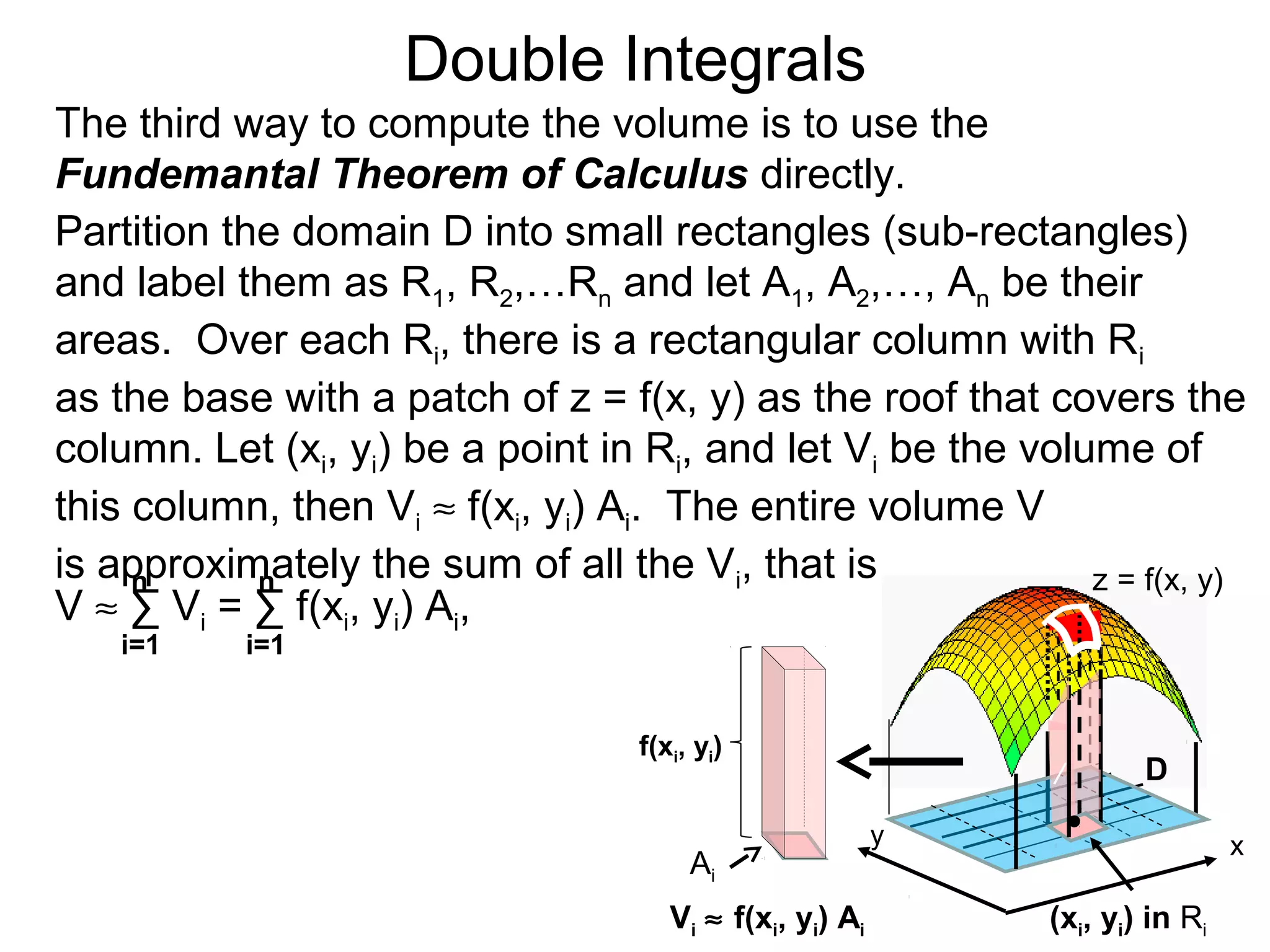 Double Integrals
y
z = f(x, y)
D
(xi, yi) in Ri
The third way to compute the volume is to use the
Fundemantal Theorem of Calculus directly.
Partition the domain D into small rectangles (sub-rectangles)
and label them as R1, R2,…Rn and let A1, A2,…, An be their
areas. Over each Ri, there is a rectangular column with Ri
as the base with a patch of z = f(x, y) as the roof that covers the
column. Let (xi, yi) be a point in Ri, and let Vi be the volume of
this column, then Vi ≈ f(xi, yi) Ai. The entire volume V
is approximately the sum of all the Vi, that is
x
/
i=1 i=1
nn
V ≈ ∑ Vi = ∑ f(xi, yi) Ai,
Vi ≈ f(xi, yi) Ai
Ai
f(xi, yi)
 