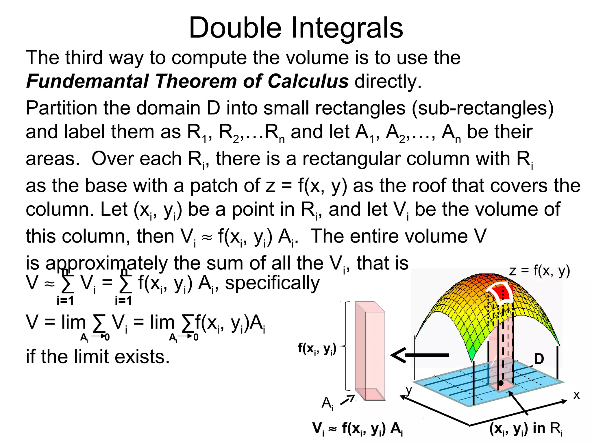 Double Integrals
y
z = f(x, y)
D
(xi, yi) in Ri
The third way to compute the volume is to use the
Fundemantal Theorem of Calculus directly.
Partition the domain D into small rectangles (sub-rectangles)
and label them as R1, R2,…Rn and let A1, A2,…, An be their
areas. Over each Ri, there is a rectangular column with Ri
as the base with a patch of z = f(x, y) as the roof that covers the
column. Let (xi, yi) be a point in Ri, and let Vi be the volume of
this column, then Vi ≈ f(xi, yi) Ai. The entire volume V
is approximately the sum of all the Vi, that is
x
/
i=1 i=1
nn
V = lim ∑ Vi = lim ∑f(xi, yi)Ai
Ai 0 Ai 0
V ≈ ∑ Vi = ∑ f(xi, yi) Ai, specifically
if the limit exists.
Vi ≈ f(xi, yi) Ai
Ai
f(xi, yi)
 