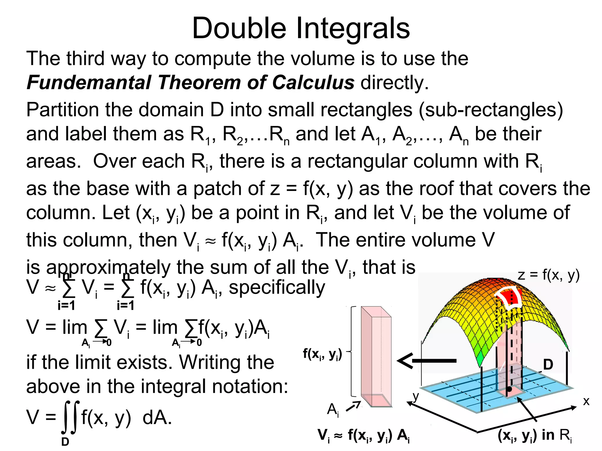 Double Integrals
y
z = f(x, y)
D
(xi, yi) in Ri
The third way to compute the volume is to use the
Fundemantal Theorem of Calculus directly.
Partition the domain D into small rectangles (sub-rectangles)
and label them as R1, R2,…Rn and let A1, A2,…, An be their
areas. Over each Ri, there is a rectangular column with Ri
as the base with a patch of z = f(x, y) as the roof that covers the
column. Let (xi, yi) be a point in Ri, and let Vi be the volume of
this column, then Vi ≈ f(xi, yi) Ai. The entire volume V
is approximately the sum of all the Vi, that is
x
/
V = f(x, y) dA.∫∫
i=1 i=1
nn
V = lim ∑ Vi = lim ∑f(xi, yi)Ai
Ai 0 Ai 0
D
V ≈ ∑ Vi = ∑ f(xi, yi) Ai, specifically
if the limit exists. Writing the
above in the integral notation:
Vi ≈ f(xi, yi) Ai
Ai
f(xi, yi)
 