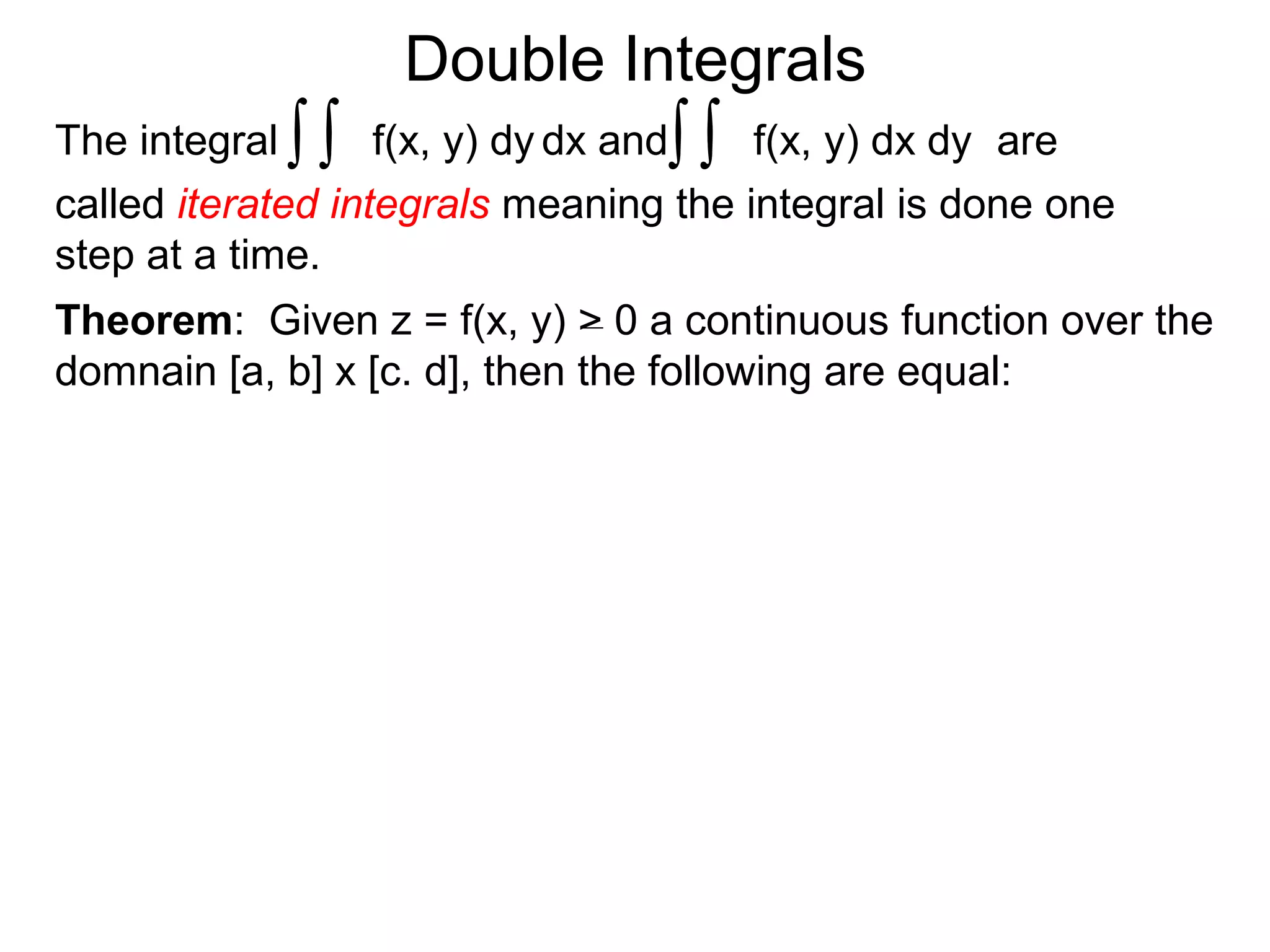 Double Integrals
Theorem: Given z = f(x, y) > 0 a continuous function over the
domnain [a, b] x [c. d], then the following are equal:
f(x, y) dx dyThe integral dx andf(x, y) dy ∫∫∫∫ are
called iterated integrals meaning the integral is done one
step at a time.
 
