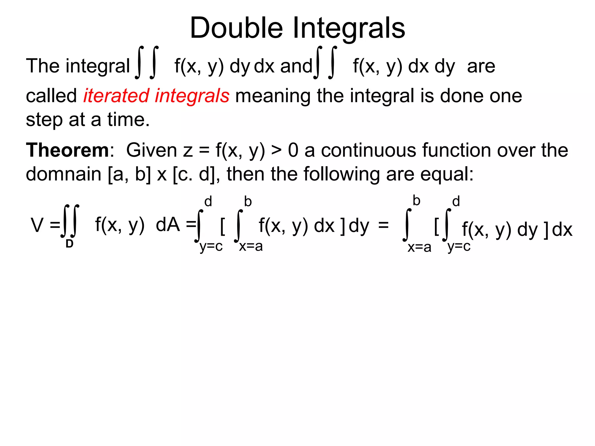 Double Integrals
Theorem: Given z = f(x, y) > 0 a continuous function over the
domnain [a, b] x [c. d], then the following are equal:
[
x=a
b
dy
y=c
d
f(x, y) dx ]∫∫V = f(x, y) dA =∫∫D
= [
x=a
b
dx
y=c
d
f(x, y) dy ]∫ ∫
f(x, y) dx dyThe integral dx andf(x, y) dy ∫∫∫∫ are
called iterated integrals meaning the integral is done one
step at a time.
 