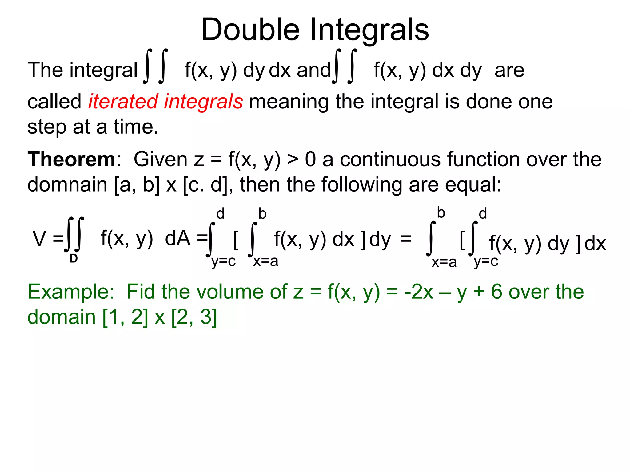 Double Integrals
Theorem: Given z = f(x, y) > 0 a continuous function over the
domnain [a, b] x [c. d], then the following are equal:
Example: Fid the volume of z = f(x, y) = -2x – y + 6 over the
domain [1, 2] x [2, 3]
f(x, y) dx dyThe integral dx andf(x, y) dy ∫∫∫∫ are
called iterated integrals meaning the integral is done one
step at a time.
[
x=a
b
dy
y=c
d
f(x, y) dx ]∫∫V = f(x, y) dA =∫∫D
= [
x=a
b
dx
y=c
d
f(x, y) dy ]∫ ∫
 