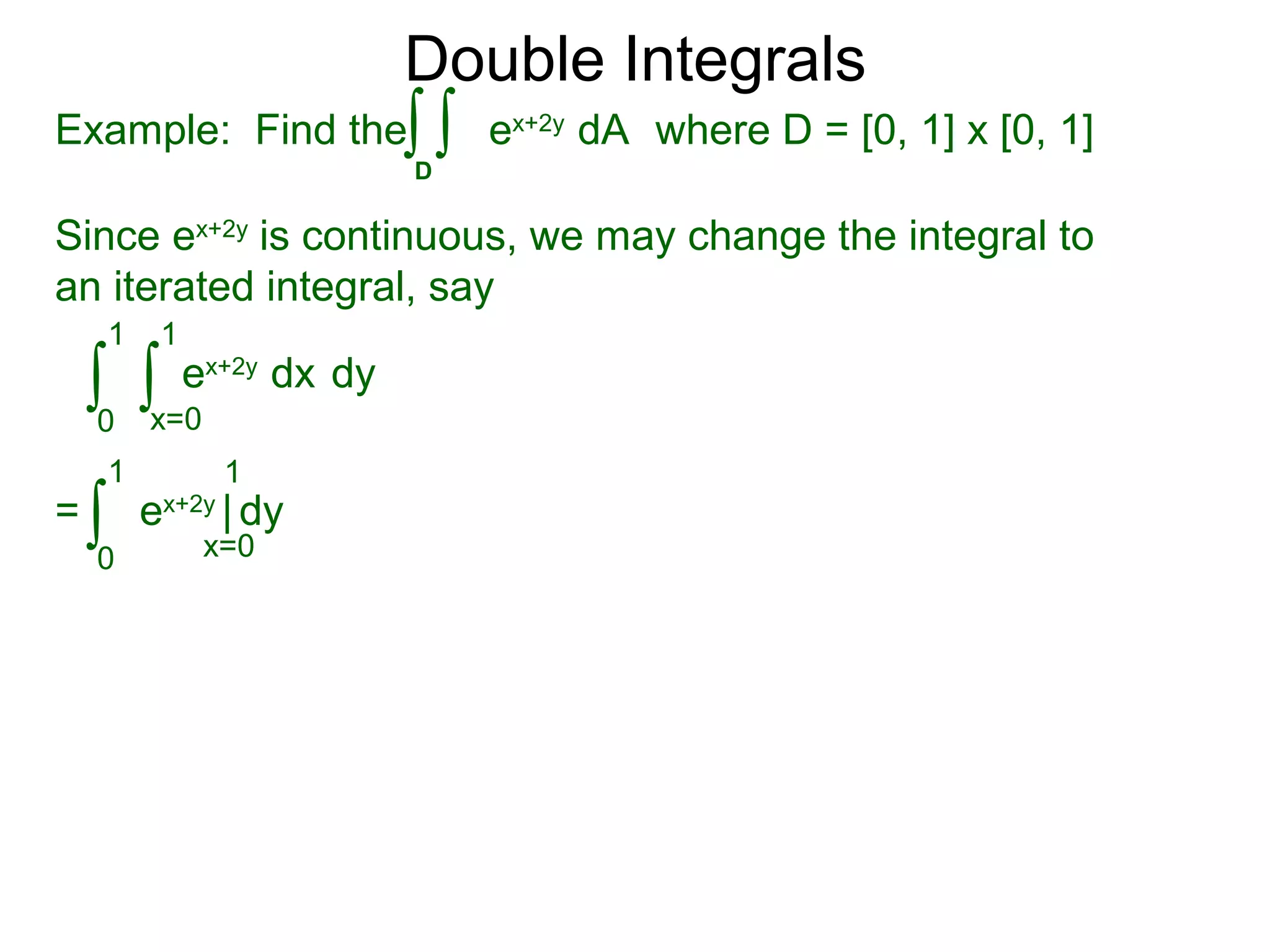 Double Integrals
Since ex+2y
is continuous, we may change the integral to
an iterated integral, say
0
1
dy
1
ex+2y
dx∫ ∫x=0
=
0
1 1
ex+2y
| dy∫ x=0
Example: Find the where D = [0, 1] x [0, 1]
D
ex+2y
dA∫ ∫
 