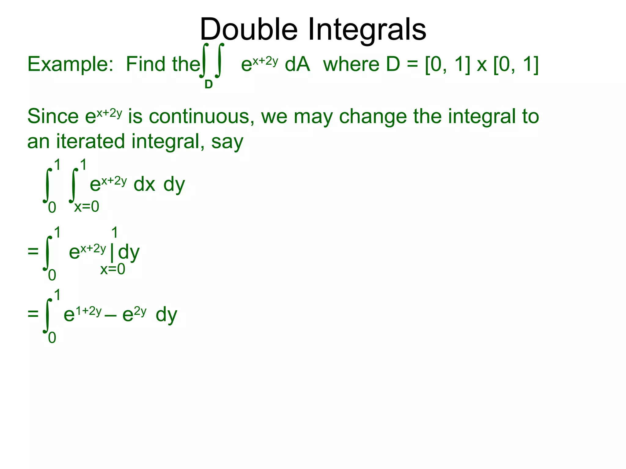 Double Integrals
Since ex+2y
is continuous, we may change the integral to
an iterated integral, say
0
1
dy
1
ex+2y
dx∫ ∫x=0
=
0
1 1
ex+2y
| dy∫ x=0
=
0
1
e1+2y
– e2y
dy∫
Example: Find the where D = [0, 1] x [0, 1]
D
ex+2y
dA∫ ∫
 